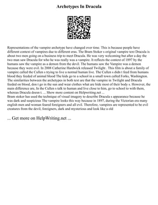 Archetypes In Dracula
Representations of the vampire archetype have changed over time. This is because people have
different context of vampires due to different eras. The Bram Stoker s original vampire text Dracula is
about two men going on a business trip to meet Dracula. He was very welcoming but after a day the
two man saw Dracula for who he was really was a vampire. It reflects the context of 1897 by the
humans saw the vampire as a demon from the devil. The humans saw the Vampire was a demon
because they were evil. In 2008 Catherine Hardwick released Twilight . This film is about a family of
vampire called the Cullen s trying to live a normal human live. The Cullen s didn t feed from humans
blood they feeded of animal blood The kids go to a school in a small town called Forks, Washington.
The similarities between the archetypes in both text are that the vampire in Twilight and Dracula
feeded on blood, don t go in the sun and wear clothes what are hide most of their body s. However, the
main difference are, In the Cullen s talk to human and live close to him, go to school to with them,
whereas Dracula doesn t. ... Show more content on Helpwriting.net ...
Bram stoker has used the technique of visual imagery to describe Dracula s appearance because he
was dark and suspicious The vampire looks this way because in 1897, during the Victorian era many
english men and woman feared foreigners and all evil. Therefore, vampires are represented to be evil
creatures from the devil, foreigners, dark and mysterious and look like a old
... Get more on HelpWriting.net ...
 
