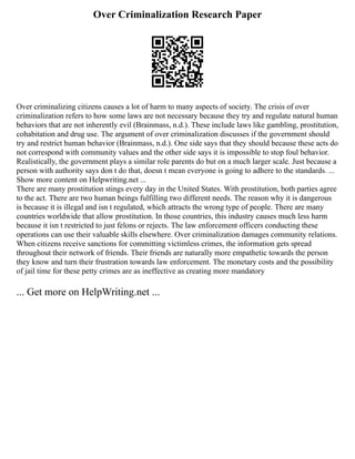 Over Criminalization Research Paper
Over criminalizing citizens causes a lot of harm to many aspects of society. The crisis of over
criminalization refers to how some laws are not necessary because they try and regulate natural human
behaviors that are not inherently evil (Brainmass, n.d.). These include laws like gambling, prostitution,
cohabitation and drug use. The argument of over criminalization discusses if the government should
try and restrict human behavior (Brainmass, n.d.). One side says that they should because these acts do
not correspond with community values and the other side says it is impossible to stop foul behavior.
Realistically, the government plays a similar role parents do but on a much larger scale. Just because a
person with authority says don t do that, doesn t mean everyone is going to adhere to the standards. ...
Show more content on Helpwriting.net ...
There are many prostitution stings every day in the United States. With prostitution, both parties agree
to the act. There are two human beings fulfilling two different needs. The reason why it is dangerous
is because it is illegal and isn t regulated, which attracts the wrong type of people. There are many
countries worldwide that allow prostitution. In those countries, this industry causes much less harm
because it isn t restricted to just felons or rejects. The law enforcement officers conducting these
operations can use their valuable skills elsewhere. Over criminalization damages community relations.
When citizens receive sanctions for committing victimless crimes, the information gets spread
throughout their network of friends. Their friends are naturally more empathetic towards the person
they know and turn their frustration towards law enforcement. The monetary costs and the possibility
of jail time for these petty crimes are as ineffective as creating more mandatory
... Get more on HelpWriting.net ...
 
