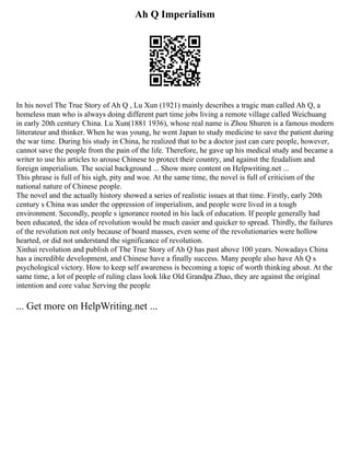Ah Q Imperialism
In his novel The True Story of Ah Q , Lu Xun (1921) mainly describes a tragic man called Ah Q, a
homeless man who is always doing different part time jobs living a remote village called Weichuang
in early 20th century China. Lu Xun(1881 1936), whose real name is Zhou Shuren is a famous modern
litterateur and thinker. When he was young, he went Japan to study medicine to save the patient during
the war time. During his study in China, he realized that to be a doctor just can cure people, however,
cannot save the people from the pain of the life. Therefore, he gave up his medical study and became a
writer to use his articles to arouse Chinese to protect their country, and against the feudalism and
foreign imperialism. The social background ... Show more content on Helpwriting.net ...
This phrase is full of his sigh, pity and woe. At the same time, the novel is full of criticism of the
national nature of Chinese people.
The novel and the actually history showed a series of realistic issues at that time. Firstly, early 20th
century s China was under the oppression of imperialism, and people were lived in a tough
environment. Secondly, people s ignorance rooted in his lack of education. If people generally had
been educated, the idea of revolution would be much easier and quicker to spread. Thirdly, the failures
of the revolution not only because of board masses, even some of the revolutionaries were hollow
hearted, or did not understand the significance of revolution.
Xinhai revolution and publish of The True Story of Ah Q has past above 100 years. Nowadays China
has a incredible development, and Chinese have a finally success. Many people also have Ah Q s
psychological victory. How to keep self awareness is becoming a topic of worth thinking about. At the
same time, a lot of people of ruling class look like Old Grandpa Zhao, they are against the original
intention and core value Serving the people
... Get more on HelpWriting.net ...
 