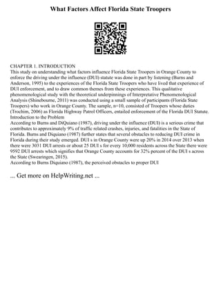 What Factors Affect Florida State Troopers
CHAPTER 1. INTRODUCTION
This study on understanding what factors influence Florida State Troopers in Orange County to
enforce the driving under the influence (DUI) statute was done in part by listening (Burns and
Anderson, 1995) to the experiences of the Florida State Troopers who have lived that experience of
DUI enforcement, and to draw common themes from these experiences. This qualitative
phenomenological study with the theoretical underpinnings of Interpretative Phenomenological
Analysis (Shinebourne, 2011) was conducted using a small sample of participants (Florida State
Troopers) who work in Orange County. The sample, n=10, consisted of Troopers whose duties
(Trochim, 2006) as Florida Highway Patrol Officers, entailed enforcement of the Florida DUI Statute.
Introduction to the Problem
According to Burns and DiQuiano (1987), driving under the influence (DUI) is a serious crime that
contributes to approximately 9% of traffic related crashes, injuries, and fatalities in the State of
Florida. Burns and Diquiano (1987) further states that several obstacles to reducing DUI crime in
Florida during their study emerged. DUI s in Orange County were up 20% in 2014 over 2013 when
there were 3031 DUI arrests or about 25 DUI s for every 10,000 residents across the State there were
9592 DUI arrests which signifies that Orange County accounts for 32% percent of the DUI s across
the State (Swearingen, 2015).
According to Burns Diquiano (1987), the perceived obstacles to proper DUI
... Get more on HelpWriting.net ...
 