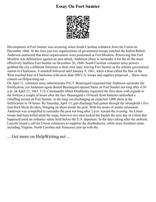 Essay On Fort Sumter
Development of Fort Sumter was occurring when South Carolina withdrew from the Union on
December 1860. At the time just two organizations of government troops watched the harbor.Robert
Anderson instructed that these organizations were positioned at Fort Moultrie. Perceiving that Fort
Moultrie was defenseless against an area attack, Anderson chose to surrender it for the all the more
effectively faultless Fort Sumter on December 26, 1860. South Carolina volunteer army powers
grabbed the city s different fortresses a short time later, leaving Fort Sumter as the solitary government
station in Charleston. A standoff followed until January 9, 1861, when a boat called the Star of the
West touched base in Charleston with more than 200 U.S. troops and supplies proposed ... Show more
content on Helpwriting.net ...
On April 11, volunteer army administrator P.G.T. Beauregard requested that Anderson surrender the
fortification, yet Anderson again denied Beauregard opened flame on Fort Sumter not long after 4:30
a.m. on April 12, 1861. U.S. Commander Abner Doubleday requested the first shots with regards to
the fortress a couple of hours after the fact. Beauregard s 19 beach front batteries unleashed a
rebuffing torrent on Fort Sumter, in the long run discharging an expected 3,000 shots at the
fortification in 34 hours. By Saturday, April 13, gun discharge had gotten through the stronghold s five
foot thick block dividers, bringing on shoot inside the post. With his stores of ammo exhausted,
Anderson was compelled to surrender the post not long after 2 p.m. toward the evening. No Union
troops had been killed amid the siege, however two men kicked the bucket the next day in a blast that
happened amid an ordnance salute held before the U.S. departure. In the days taking after the ambush,
Lincoln issued a call for Union volunteers to suppress the disobedience, while more Southern states
including Virginia, North Carolina and Tennessee join up with the
... Get more on HelpWriting.net ...
 