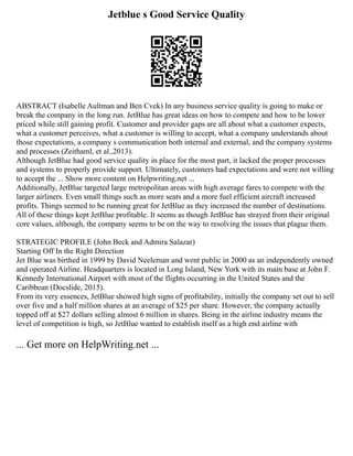 Jetblue s Good Service Quality
ABSTRACT (Isabelle Aultman and Ben Cvek) In any business service quality is going to make or
break the company in the long run. JetBlue has great ideas on how to compete and how to be lower
priced while still gaining profit. Customer and provider gaps are all about what a customer expects,
what a customer perceives, what a customer is willing to accept, what a company understands about
those expectations, a company s communication both internal and external, and the company systems
and processes (Zeithaml, et al.,2013).
Although JetBlue had good service quality in place for the most part, it lacked the proper processes
and systems to properly provide support. Ultimately, customers had expectations and were not willing
to accept the ... Show more content on Helpwriting.net ...
Additionally, JetBlue targeted large metropolitan areas with high average fares to compete with the
larger airliners. Even small things such as more seats and a more fuel efficient aircraft increased
profits. Things seemed to be running great for JetBlue as they increased the number of destinations.
All of these things kept JetBlue profitable. It seems as though JetBlue has strayed from their original
core values, although, the company seems to be on the way to resolving the issues that plague them.
STRATEGIC PROFILE (John Beck and Admira Salazar)
Starting Off In the Right Direction
Jet Blue was birthed in 1999 by David Neeleman and went public in 2000 as an independently owned
and operated Airline. Headquarters is located in Long Island, New York with its main base at John F.
Kennedy International Airport with most of the flights occurring in the United States and the
Caribbean (Docslide, 2015).
From its very essences, JetBlue showed high signs of profitability, initially the company set out to sell
over five and a half million shares at an average of $25 per share. However, the company actually
topped off at $27 dollars selling almost 6 million in shares. Being in the airline industry means the
level of competition is high, so JetBlue wanted to establish itself as a high end airline with
... Get more on HelpWriting.net ...
 
