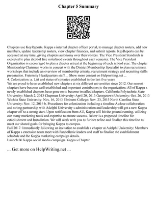 Chapter 5 Summary
Chapters use KeyReports, Kappa s internal chapter officer portal, to manage chapter rosters, add new
members, update leadership rosters, view chapter finances, and submit reports. KeyReports can be
accessed at any time, giving chapters autonomy over their rosters. The Vice President Standards is
expected to plan alcohol free sisterhood events throughout each semester. The Vice President
Organization is encouraged to plan a chapter retreat at the beginning of each school year. The chapter
Membership Chairman works in concert with the District Membership Specialist to plan recruitment
workshops that include an overview of membership criteria, recruitment strategy and recruiting skills
preparation. Fraternity Headquarters staff ... Show more content on Helpwriting.net ...
4. Colonization: a. List and status of colonies established in the last five years
We are proud to have established new chapters at six different universities since 2012. Our newest
chapters have become well established and important contributors to the organization. All of Kappa s
newly established chapters have gone on to become installed chapters. California Polytechnic State
University: March 2, 2013 Chapman University: April 20, 2013 Georgetown University: Oct. 26, 2013
Wichita State University: Nov. 16, 2013 Elmhurst College: Nov. 23, 2013 North Carolina State
University: Nov. 12, 2016 b. Procedures for colonization including a timeline A close collaboration
and strong partnership with Adelphi University s administration and leadership will get a new Kappa
chapter off to a strong start. Upon notification from AU, Kappa will hit the ground running, utilizing
our many marketing tools and expertise to ensure success. Below is a proposed timeline for
establishment and Installation. We will work with you to further refine and finalize this timeline to
meet our shared goals for bringing Kappa to campus.
Fall 2017: Immediately following an invitation to establish a chapter at Adelphi University: Members
of Kappa s extension team meet with Panhellenic leaders and staff to finalize the establishment
schedule and Be Kappa marketing campaign details.
Launch Be Kappa social media campaign. Kappa s Chapter
... Get more on HelpWriting.net ...
 