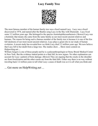 Lucy Family Tree
The most famous member of the human family tree was a fossil named Lucy . Lucy was a fossil
discovered in 1974, and named after the Beatles song Lucy in the Sky with Diamonds . Lucy lived
some 3.2 million years ago. She belonged to the species Australopithecusafarensis ( Bower) Lucy was
a hominid, that means she came from the same family as our most recent ancient relatives and
humans. The reason for being such a famous member of the family tree is because it is one of the few
full skeletons of our most recent ancient relatives. Lucy plays a great role in our study of human
evolution. A recent study has revealed how we think Lucy died 3.2 million years ago. We now believe
that Lucy fell to her death from a large tree. The studies show ... Show more content on
Helpwriting.net ...
William Jungers is one of those people and he is a paleoanthropologist at Stony Brook Medical Center
in New York. But the evidence indeed points to a fatal fall, he now argues. No other explanation can
account for Lucy s pattern of bone damage. (Bower) They are arguing that the cracks in the shoulder
are from fossilization and the other cracks are from the fatal falls. Either way there is no way without
traveling back 3.2 million years to tell what Lucy s cause of death was so it is all what you think and
... Get more on HelpWriting.net ...
 