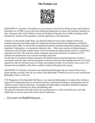 The Perkins Act
QUESTION #1: (2 points). The Perkins Act, now known as the Carl D. Perkins Career and Technical
Education Act of 2006, is one of the most influential legislations in Career and Technical education to
date. Summarize the Carl D. Perkins Career and Technical Education Act of 2006, including a brief
introduction, benefits of the legislation, and the significance of the legislation.
Contrary to what people might think, our education deserved some major changes in the ways
technical education was being taught. By reading the historical and present legislation of technical
education prior 1960, we end up discovering the articulation and the learning about federal technical
legislation. Furthermore, it is essential to learn how this ... Show more content on Helpwriting.net ...
A posteriori, the facilitator and the learner will be motivated and optimistically result in a constructive
experience for both. The economic needs of industry and social satisfaction of students in CTE
continues be predominant in our current and future classroom.
For the sake of a national technical education, the federal must develop the programs of study in
consultation with the states and local programs, and each local receiving funding under the Act will be
required to offer the relevant course of at least one program of study. To our belief, such a move will
maximize the profitability of the labor workforce industry throughout the country.
QUESTION #3: (2 points). Summarize one educational philosophy that you learned about from a
group member s posting. How do you relate to this philosophy? Would you use it as your instructional
philosophy? Why or why not?
CTE Pragmatism from Samantha McElhaney is an important philosophical viewpoint that will play a
major role in making decision on curriculum structure, instructional strategies, and program delivery
related to career technical education. Accordingly, the philosophy of education should be pragmatic
and meaningful to learning new skills and obtaining jobs.
The educator and learner are both vital to the learning process in order to perform new ways that
enable them to see the real world as their field of experience
... Get more on HelpWriting.net ...
 