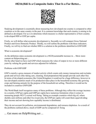 #8216;Hdi Is a Composite Index That Is a Far Better...
Studying development is essentially about measuring how developed one country is compared to other
countries or to the same country in the past. It is common knowledge that each country is aiming to be
defined as developed. For us is to determine which measure is a better representative of how country
is developed HDI or GNP per capita.
Firstly, we will define what economic development is. Secondly we will compare Gross National
Product and Gross Domestic Product. Thirdly, we will outline the problems with these indicators.
Finally, we will try to find out whether HDI is a solution to the problems identified in GNP/GDP.
What is economic development?
As the definition states economic development is a #8220;sustainable increase in ... Show more
content on Helpwriting.net ...
On the other hand we have real GNP which measures the value of output in two or more different
years by valuing the goods and services adjusted for inflation.
Problems with GNP/GDP
GNP is merely a gross measure of market activity which counts only money transactions and excludes
goods and services (like taking care, cleaning, food preparation) that people provide each other free.
In terms of developed economies like United Kingdom it would not be a huge difference, however in
less developed countries much of its production takes place in the household economy like growing
crops and farming animals for the purpose of the household not selling. Therefore it would not be
included in countries GNP/GDP.
The World Bank itself recognizes many of these problems. Although they reflect the average incomes
in a country, GNP per capita and GDP per capita have numerous limitations when it comes to
measuring people #8217;s actual well being. Taking as example countries which dig oil, where
sheikhs earn millions and other live in poverty, the GNP per capita will count them equal dividing
their income and not showing how equitably income is distributed.
They do not account for pollution, environmental degradation, and resource depletion. As a result of
the problems outlined above, much of GDP can be composed of: fixing
... Get more on HelpWriting.net ...
 