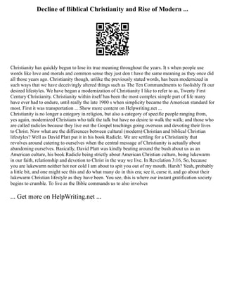 Decline of Biblical Christianity and Rise of Modern ...
Christianity has quickly begun to lose its true meaning throughout the years. It s when people use
words like love and morals and common sense they just don t have the same meaning as they once did
all those years ago. Christianity though, unlike the previously stated words, has been modernized in
such ways that we have deceivingly altered things such as The Ten Commandments to foolishly fit our
desired lifestyles. We have begun a modernization of Christianity I like to refer to as, Twenty First
Century Christianity. Christianity within itself has been the most complex simple part of life many
have ever had to endure, until really the late 1900 s when simplicity became the American standard for
most. First it was transportation ... Show more content on Helpwriting.net ...
Christianity is no longer a category in religion, but also a category of specific people ranging from,
yes again, modernized Christians who talk the talk but have no desire to walk the walk; and those who
are called radicles because they live out the Gospel teachings going overseas and devoting their lives
to Christ. Now what are the differences between cultural (modern) Christian and biblical Christian
lifestyles? Well as David Platt put it in his book Radicle, We are settling for a Christianity that
revolves around catering to ourselves when the central message of Christianity is actually about
abandoning ourselves. Basically, David Platt was kindly beating around the bush about us as an
American culture, his book Radicle being strictly about American Christian culture, being lukewarm
in our faith, relationship and devotion to Christ in the way we live. In Revelation 3:16, So, because
you are lukewarm neither hot nor cold I am about to spit you out of my mouth. Harsh? Yeah, probably
a little bit, and one might see this and do what many do in this era; see it, curse it, and go about their
lukewarm Christian lifestyle as they have been. You see, this is where our instant gratification society
begins to crumble. To live as the Bible commands us to also involves
... Get more on HelpWriting.net ...
 