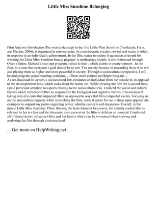 Little Miss Sunshine Belonging
Film Analysis Introduction The society depicted in the film Little Miss Sunshine (Turtletaub, Faris,
and Dayton, 2006), is organized in meritocracies. In a meritocratic society, reward and status is solely
in response to an individual s achievement. In the film, status in society is gained as a reward for
winning the Little Miss Sunshine beauty pageant. A meritocracy society is also witnessed through
Olive s father, Richard s nine step program, refuse to lose , which claims to create winners . In the
film, it is clear that everyone s goal should be to win. The society focuses on rewarding those who win
and placing them as higher and more powerful in society. Through a sociocultural perspective, I will
be analysing the social meaning, relations, ... Show more content on Helpwriting.net ...
As we discussed in lecture, a sociocultural lens evaluates an individual from the outside in, in opposed
to the developmental lens, which looks from the inside out. While viewing the film for a second time,
I paid particular attention to aspects relating to the sociocultural lens. I noticed the social and cultural
factors which influenced Olive as supposed to the biological and cognitive factors. I found myself
taking note of events that impacted Olive as opposed to ways that Olive impacted events. Focusing in
on the sociocultural aspects while rewatching the film, made it easier for me to draw upon appropriate
examples to support my points regarding power, identity contexts and discourses. Overall, in the
movie Little Miss Sunshine, Olive Hoover, the lead character has power, the identity context that is
relevant to her is class and the discourse most present in the film is children as innocent. Combined,
all of these factors influence Olive and her family which can be witnessed when viewing and
analysing the film through a sociocultural
... Get more on HelpWriting.net ...
 