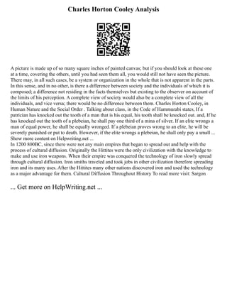 Charles Horton Cooley Analysis
A picture is made up of so many square inches of painted canvas; but if you should look at these one
at a time, covering the others, until you had seen them all, you would still not have seen the picture.
There may, in all such cases, be a system or organization in the whole that is not apparent in the parts.
In this sense, and in no other, is there a difference between society and the individuals of which it is
composed; a difference not residing in the facts themselves but existing to the observer on account of
the limits of his perception. A complete view of society would also be a complete view of all the
individuals, and vice versa; there would be no difference between them. Charles Horton Cooley, in
Human Nature and the Social Order . Talking about class, in the Code of Hammurabi states, If a
patrician has knocked out the tooth of a man that is his equal, his tooth shall be knocked out. and, If he
has knocked out the tooth of a plebeian, he shall pay one third of a mina of silver. If an elite wrongs a
man of equal power, he shall be equally wronged. If a plebeian proves wrong to an elite, he will be
severely punished or put to death. However, if the elite wrongs a plebeian, he shall only pay a small ...
Show more content on Helpwriting.net ...
In 1200 800BC, since there were not any main empires that began to spread out and help with the
process of cultural diffusion. Originally the Hittites were the only civilization with the knowledge to
make and use iron weapons. When their empire was conquered the technology of iron slowly spread
through cultural diffusion. Iron smiths traveled and took jobs in other civilization therefore spreading
iron and its many uses. After the Hittites many other nations discovered iron and used the technology
as a major advantage for them. Cultural Diffusion Throughout History To read more visit: Sargon
... Get more on HelpWriting.net ...
 
