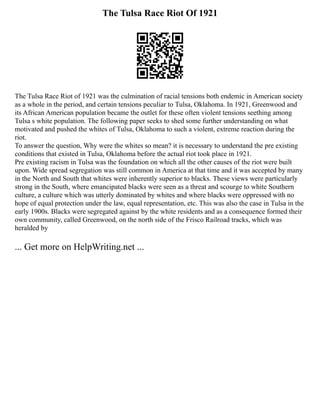 The Tulsa Race Riot Of 1921
The Tulsa Race Riot of 1921 was the culmination of racial tensions both endemic in American society
as a whole in the period, and certain tensions peculiar to Tulsa, Oklahoma. In 1921, Greenwood and
its African American population became the outlet for these often violent tensions seething among
Tulsa s white population. The following paper seeks to shed some further understanding on what
motivated and pushed the whites of Tulsa, Oklahoma to such a violent, extreme reaction during the
riot.
To answer the question, Why were the whites so mean? it is necessary to understand the pre existing
conditions that existed in Tulsa, Oklahoma before the actual riot took place in 1921.
Pre existing racism in Tulsa was the foundation on which all the other causes of the riot were built
upon. Wide spread segregation was still common in America at that time and it was accepted by many
in the North and South that whites were inherently superior to blacks. These views were particularly
strong in the South, where emancipated blacks were seen as a threat and scourge to white Southern
culture, a culture which was utterly dominated by whites and where blacks were oppressed with no
hope of equal protection under the law, equal representation, etc. This was also the case in Tulsa in the
early 1900s. Blacks were segregated against by the white residents and as a consequence formed their
own community, called Greenwood, on the north side of the Frisco Railroad tracks, which was
heralded by
... Get more on HelpWriting.net ...
 