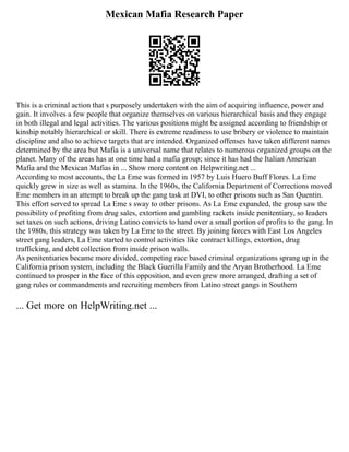 Mexican Mafia Research Paper
This is a criminal action that s purposely undertaken with the aim of acquiring influence, power and
gain. It involves a few people that organize themselves on various hierarchical basis and they engage
in both illegal and legal activities. The various positions might be assigned according to friendship or
kinship notably hierarchical or skill. There is extreme readiness to use bribery or violence to maintain
discipline and also to achieve targets that are intended. Organized offenses have taken different names
determined by the area but Mafia is a universal name that relates to numerous organized groups on the
planet. Many of the areas has at one time had a mafia group; since it has had the Italian American
Mafia and the Mexican Mafias in ... Show more content on Helpwriting.net ...
According to most accounts, the La Eme was formed in 1957 by Luis Huero Buff Flores. La Eme
quickly grew in size as well as stamina. In the 1960s, the California Department of Corrections moved
Eme members in an attempt to break up the gang task at DVI, to other prisons such as San Quentin.
This effort served to spread La Eme s sway to other prisons. As La Eme expanded, the group saw the
possibility of profiting from drug sales, extortion and gambling rackets inside penitentiary, so leaders
set taxes on such actions, driving Latino convicts to hand over a small portion of profits to the gang. In
the 1980s, this strategy was taken by La Eme to the street. By joining forces with East Los Angeles
street gang leaders, La Eme started to control activities like contract killings, extortion, drug
trafficking, and debt collection from inside prison walls.
As penitentiaries became more divided, competing race based criminal organizations sprang up in the
California prison system, including the Black Guerilla Family and the Aryan Brotherhood. La Eme
continued to prosper in the face of this opposition, and even grew more arranged, drafting a set of
gang rules or commandments and recruiting members from Latino street gangs in Southern
... Get more on HelpWriting.net ...
 