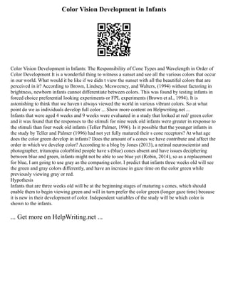 Color Vision Development in Infants
Color Vision Development in Infants: The Responsibility of Cone Types and Wavelength in Order of
Color Development It is a wonderful thing to witness a sunset and see all the various colors that occur
in our world. What would it be like if we didn t view the sunset with all the beautiful colors that are
perceived in it? According to Brown, Lindsey, Mcsweeney, and Walters, (1994) without factoring in
brightness, newborn infants cannot differentiate between colors. This was found by testing infants in
forced choice preferential looking experiments or FPL experiments (Brown et al., 1994). It is
astonishing to think that we haven t always viewed the world in various vibrant colors. So at what
point do we as individuals develop full color ... Show more content on Helpwriting.net ...
Infants that were aged 4 weeks and 9 weeks were evaluated in a study that looked at red/ green color
and it was found that the responses to the stimuli for nine week old infants were greater in response to
the stimuli than four week old infants (Teller Palmer, 1996). Is it possible that the younger infants in
the study by Teller and Palmer (1996) had not yet fully matured their s cone receptors? At what age
does the color green develop in infants? Does the amount of s cones we have contribute and affect the
order in which we develop color? According to a blog by Jones (2013), a retinal neuroscientist and
photographer, tritanopia colorblind people have s (blue) cones absent and have issues deciphering
between blue and green, infants might not be able to see blue yet (Robin, 2014), so as a replacement
for blue, I am going to use gray as the comparing color. I predict that infants three weeks old will see
the green and gray colors differently, and have an increase in gaze time on the color green while
previously viewing gray or red.
Hypothesis
Infants that are three weeks old will be at the beginning stages of maturing s cones, which should
enable them to begin viewing green and will in turn prefer the color green (longer gaze time) because
it is new in their development of color. Independent variables of the study will be which color is
shown to the infants.
... Get more on HelpWriting.net ...
 