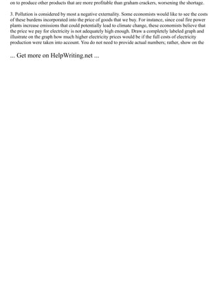 on to produce other products that are more profitable than graham crackers, worsening the shortage.
3. Pollution is considered by most a negative externality. Some economists would like to see the costs
of these burdens incorporated into the price of goods that we buy. For instance, since coal fire power
plants increase emissions that could potentially lead to climate change, these economists believe that
the price we pay for electricity is not adequately high enough. Draw a completely labeled graph and
illustrate on the graph how much higher electricity prices would be if the full costs of electricity
production were taken into account. You do not need to provide actual numbers; rather, show on the
... Get more on HelpWriting.net ...
 