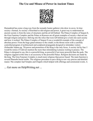 The Use and Misuse of Power in Ancient Times
Humankind has come a long way from the nomadic hunter gatherer who drew in caves. In time
society s formed, As society s flourished so did religion and power. A great way to understand an
ancient society is from the ruins of structures and the art left behind. The Palace Complex of Sargon ll,
the Giza Funerary Complex and the Palace at Knossos are all great examples of society s that are run
through religion and power. Delving into the relics that were left behind give a look into each society
and how it worked. The Palace Complex of Sargon ll was a wonderful example of the concept of
absolute power. From the huge gated entrance to the citadel, to the throne room with a carefully
controlled program of architectural and sculptural propaganda designed to intimidate visitors
(Schneider Adams pg. 70) power and promotion of the King is the only focus. A society led by fear. I
would be remiss if I did not mention the more than intimidating Lamassu waiting to pounce. The
Palace is designed to say, this is a powerful king, as powerful if not more powerful than the gods. The
religious ziggurat at this time is an accessory to the powerful Palace. Religion decisions are made by
the king. The Giza Funerary Complex is much more religious than power based. The main function is
several Pharaohs burial tombs. The religious procedure to put a King to rest very precise and detailed
manor. The complex had Temples and Chapels which helped with offerings and ceremonial events. A
... Get more on HelpWriting.net ...
 