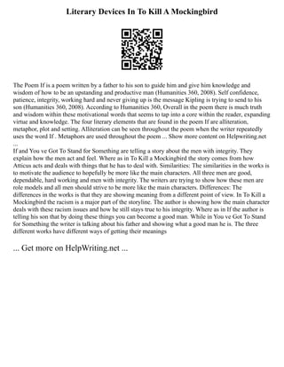 Literary Devices In To Kill A Mockingbird
The Poem If is a poem written by a father to his son to guide him and give him knowledge and
wisdom of how to be an upstanding and productive man (Humanities 360, 2008). Self confidence,
patience, integrity, working hard and never giving up is the message Kipling is trying to send to his
son (Humanities 360, 2008). According to Humanities 360, Overall in the poem there is much truth
and wisdom within these motivational words that seems to tap into a core within the reader, expanding
virtue and knowledge. The four literary elements that are found in the poem If are alliteration,
metaphor, plot and setting. Alliteration can be seen throughout the poem when the writer repeatedly
uses the word If . Metaphors are used throughout the poem ... Show more content on Helpwriting.net
...
If and You ve Got To Stand for Something are telling a story about the men with integrity. They
explain how the men act and feel. Where as in To Kill a Mockingbird the story comes from how
Atticus acts and deals with things that he has to deal with. Similarities: The similarities in the works is
to motivate the audience to hopefully be more like the main characters. All three men are good,
dependable, hard working and men with integrity. The writers are trying to show how these men are
role models and all men should strive to be more like the main characters. Differences: The
differences in the works is that they are showing meaning from a different point of view. In To Kill a
Mockingbird the racism is a major part of the storyline. The author is showing how the main character
deals with these racism issues and how he still stays true to his integrity. Where as in If the author is
telling his son that by doing these things you can become a good man. While in You ve Got To Stand
for Something the writer is talking about his father and showing what a good man he is. The three
different works have different ways of getting their meanings
... Get more on HelpWriting.net ...
 