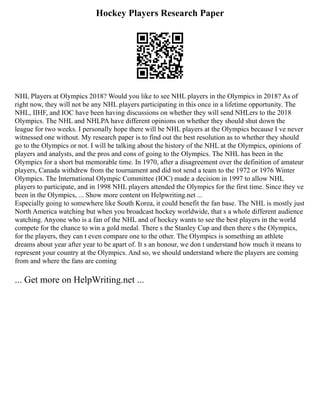 Hockey Players Research Paper
NHL Players at Olympics 2018? Would you like to see NHL players in the Olympics in 2018? As of
right now, they will not be any NHL players participating in this once in a lifetime opportunity. The
NHL, IIHF, and IOC have been having discussions on whether they will send NHLers to the 2018
Olympics. The NHL and NHLPA have different opinions on whether they should shut down the
league for two weeks. I personally hope there will be NHL players at the Olympics because I ve never
witnessed one without. My research paper is to find out the best resolution as to whether they should
go to the Olympics or not. I will be talking about the history of the NHL at the Olympics, opinions of
players and analysts, and the pros and cons of going to the Olympics. The NHL has been in the
Olympics for a short but memorable time. In 1970, after a disagreement over the definition of amateur
players, Canada withdrew from the tournament and did not send a team to the 1972 or 1976 Winter
Olympics. The International Olympic Committee (IOC) made a decision in 1997 to allow NHL
players to participate, and in 1998 NHL players attended the Olympics for the first time. Since they ve
been in the Olympics, ... Show more content on Helpwriting.net ...
Especially going to somewhere like South Korea, it could benefit the fan base. The NHL is mostly just
North America watching but when you broadcast hockey worldwide, that s a whole different audience
watching. Anyone who is a fan of the NHL and of hockey wants to see the best players in the world
compete for the chance to win a gold medal. There s the Stanley Cup and then there s the Olympics,
for the players, they can t even compare one to the other. The Olympics is something an athlete
dreams about year after year to be apart of. It s an honour, we don t understand how much it means to
represent your country at the Olympics. And so, we should understand where the players are coming
from and where the fans are coming
... Get more on HelpWriting.net ...
 