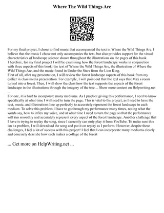 Where The Wild Things Are
For my final project, I chose to find music that accompanied the text in Where the Wild Things Are. I
believe that the music I chose not only accompanies the text, but also provides support for the visual
characteristics of landscape science shown throughout the illustrations on the pages of this book.
Therefore, for my final project I will be examining how the forest landscape works in conjunction
with three aspects of this book: the text of Where the Wild Things Are, the illustration of Where the
Wild Things Are, and the music found in Under the Stars from the Lion King.
First of all, after my presentation, I will review the forest landscape aspects of this book from my
earlier in class media presentation. For example, I will point out that the text says that Max s room
turned into a forest. Then, I will show the class how the text supports the aspects of the forest
landscape in the illustrations through the imagery of the tree ... Show more content on Helpwriting.net
...
For one, it is hard to incorporate many mediums. As I practice giving this performance, I need to know
specifically at what time I will need to turn the page. This is vital to the project, as I need to have the
text, music, and illustrations line up perfectly to accurately represent the forest landscape in each
medium. To solve this problem, I have to go through my performance many times, noting what the
words say, how to inflex my voice, and at what time I need to turn the page so that the performance
will run smoothly and accurately represent every aspect of the forest landscape. Another challenge that
I have is trying to replay the song, since I currently can only play it from YouTube. To make sure this
isn t a problem, I will download the song and put it on replay as I perform. However, despite these
challenges, I feel a lot of success with this project! I feel that I can incorporate many mediums clearly
and concisely describe how each makes a collage of the forest
... Get more on HelpWriting.net ...
 
