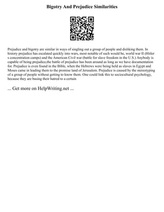 Bigotry And Prejudice Similarities
Prejudice and bigotry are similar in ways of singling out a group of people and disliking them. In
history prejudice has escalated quickly into wars, most notable of such would be, world war II (Hitler
s concentration camps) and the American Civil war (battle for slave freedom in the U.S.) Anybody is
capable of being prejudice,the battle of prejudice has been around as long as we have documentation
for. Prejudice is even found in the Bible, when the Hebrews were being held as slaves in Egypt and
Moses came in leading them to the promise land of Jerusalem. Prejudice is caused by the stereotyping
of a group of people without getting to know them. One could link this to sociocultural psychology,
because they are basing their hatred to a certain
... Get more on HelpWriting.net ...
 