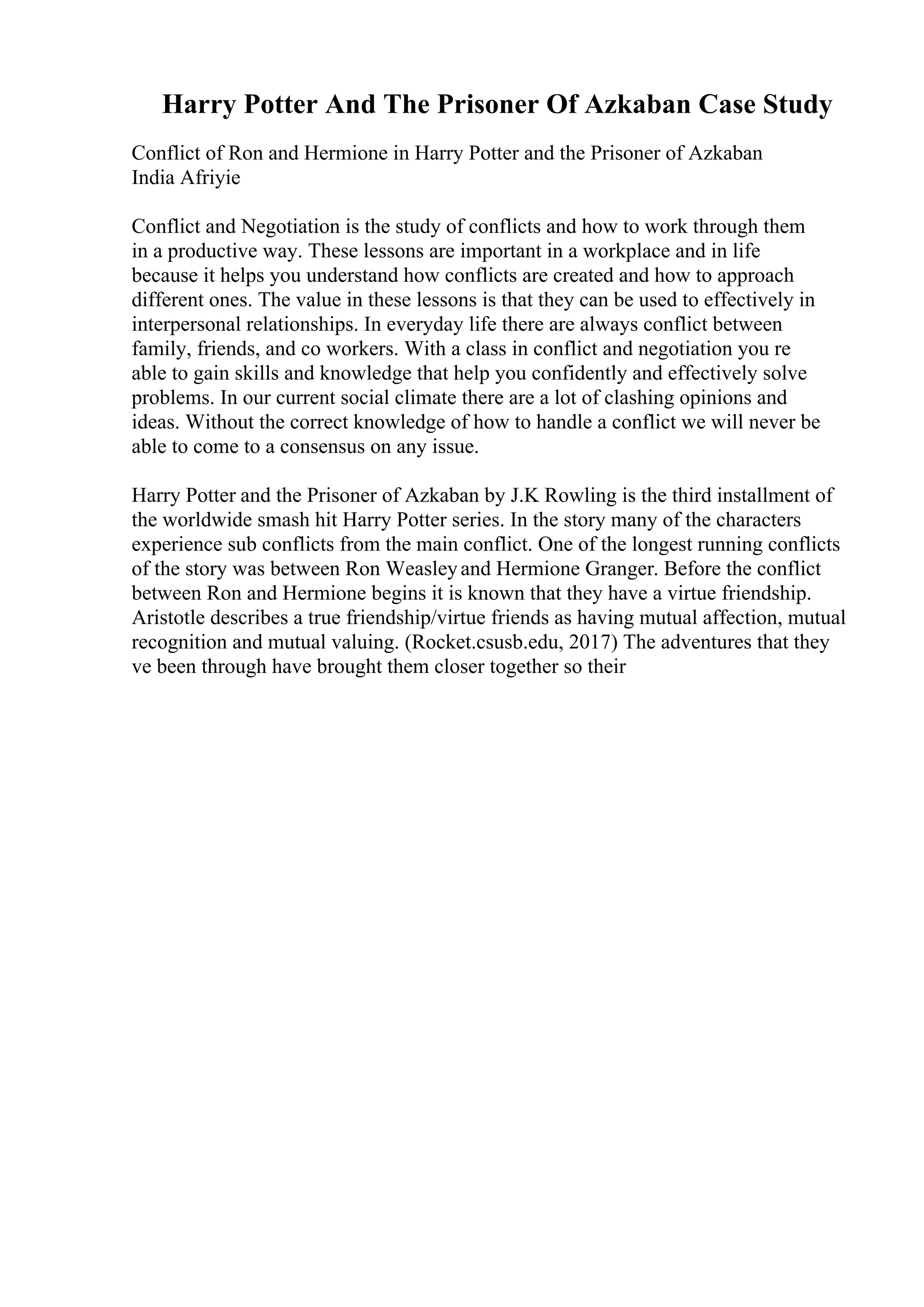 Harry Potter And The Prisoner Of Azkaban Case Study
Conflict of Ron and Hermione in Harry Potter and the Prisoner of Azkaban
India Afriyie
Conflict and Negotiation is the study of conflicts and how to work through them
in a productive way. These lessons are important in a workplace and in life
because it helps you understand how conflicts are created and how to approach
different ones. The value in these lessons is that they can be used to effectively in
interpersonal relationships. In everyday life there are always conflict between
family, friends, and co workers. With a class in conflict and negotiation you re
able to gain skills and knowledge that help you confidently and effectively solve
problems. In our current social climate there are a lot of clashing opinions and
ideas. Without the correct knowledge of how to handle a conflict we will never be
able to come to a consensus on any issue.
Harry Potter and the Prisoner of Azkaban by J.K Rowling is the third installment of
the worldwide smash hit Harry Potter series. In the story many of the characters
experience sub conflicts from the main conflict. One of the longest running conflicts
of the story was between Ron Weasleyand Hermione Granger. Before the conflict
between Ron and Hermione begins it is known that they have a virtue friendship.
Aristotle describes a true friendship/virtue friends as having mutual affection, mutual
recognition and mutual valuing. (Rocket.csusb.edu, 2017) The adventures that they
ve been through have brought them closer together so their
 