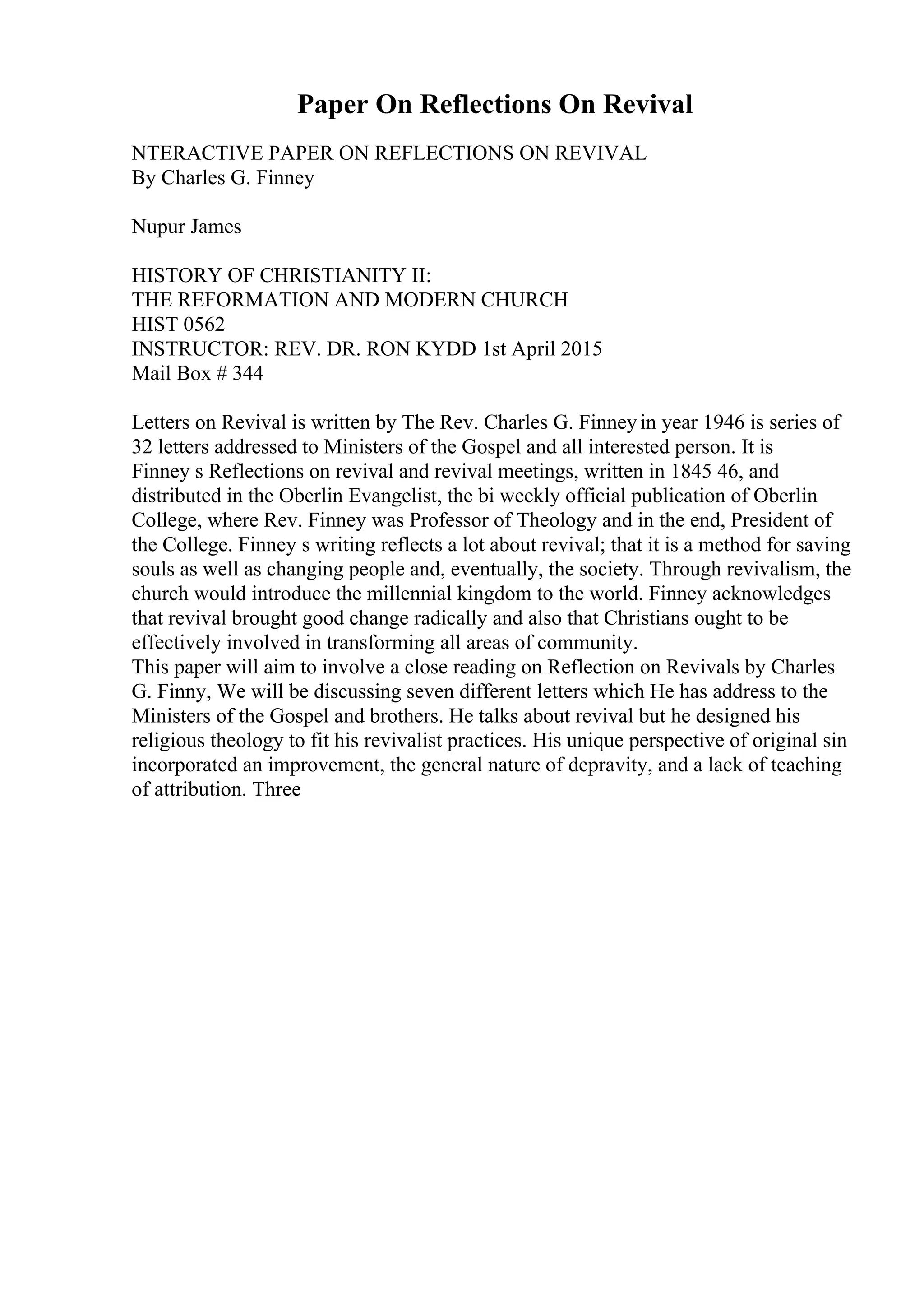 Paper On Reflections On Revival
NTERACTIVE PAPER ON REFLECTIONS ON REVIVAL
By Charles G. Finney
Nupur James
HISTORY OF CHRISTIANITY II:
THE REFORMATION AND MODERN CHURCH
HIST 0562
INSTRUCTOR: REV. DR. RON KYDD 1st April 2015
Mail Box # 344
Letters on Revival is written by The Rev. Charles G. Finneyin year 1946 is series of
32 letters addressed to Ministers of the Gospel and all interested person. It is
Finney s Reflections on revival and revival meetings, written in 1845 46, and
distributed in the Oberlin Evangelist, the bi weekly official publication of Oberlin
College, where Rev. Finney was Professor of Theology and in the end, President of
the College. Finney s writing reflects a lot about revival; that it is a method for saving
souls as well as changing people and, eventually, the society. Through revivalism, the
church would introduce the millennial kingdom to the world. Finney acknowledges
that revival brought good change radically and also that Christians ought to be
effectively involved in transforming all areas of community.
This paper will aim to involve a close reading on Reflection on Revivals by Charles
G. Finny, We will be discussing seven different letters which He has address to the
Ministers of the Gospel and brothers. He talks about revival but he designed his
religious theology to fit his revivalist practices. His unique perspective of original sin
incorporated an improvement, the general nature of depravity, and a lack of teaching
of attribution. Three
 