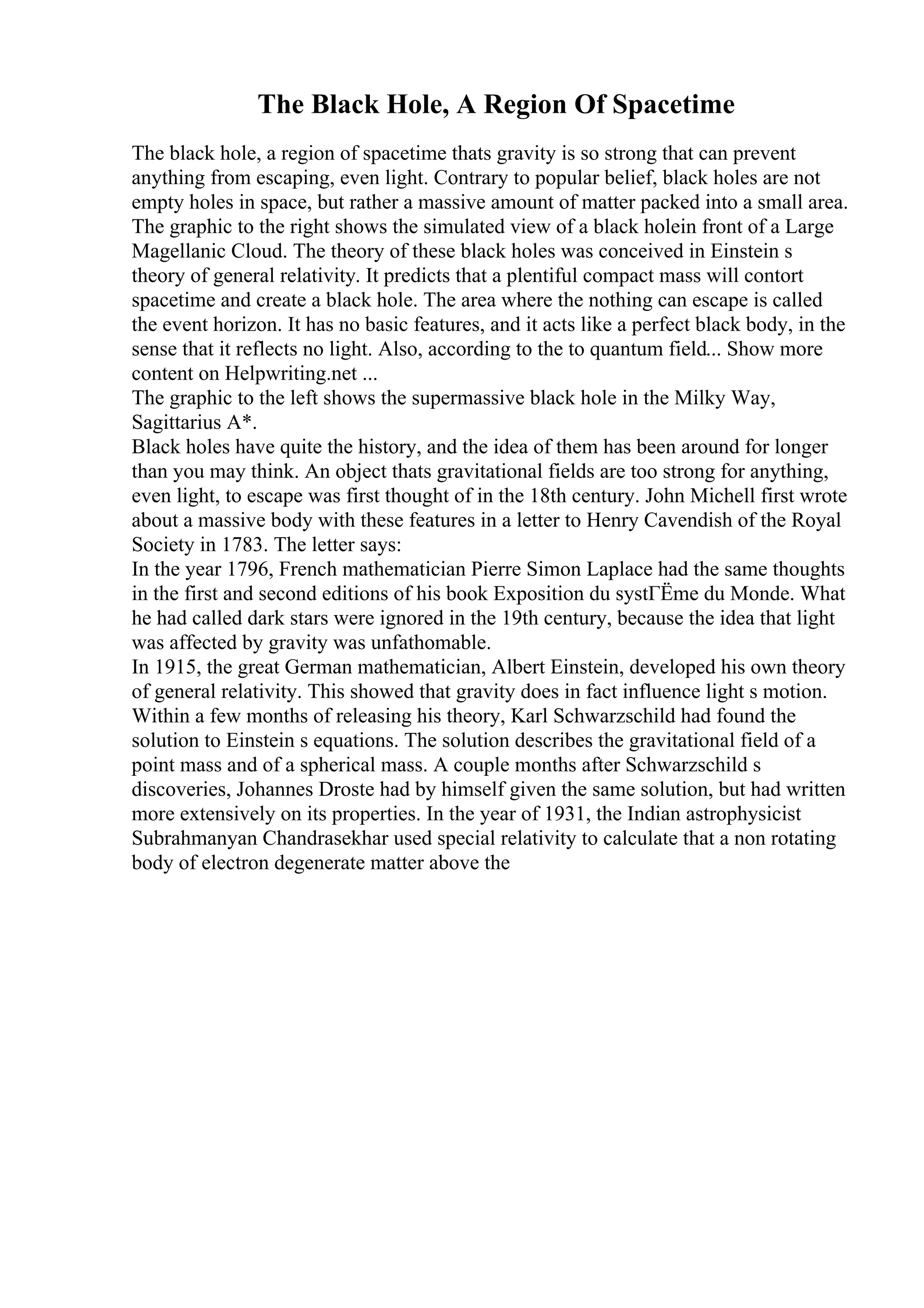 The Black Hole, A Region Of Spacetime
The black hole, a region of spacetime thats gravity is so strong that can prevent
anything from escaping, even light. Contrary to popular belief, black holes are not
empty holes in space, but rather a massive amount of matter packed into a small area.
The graphic to the right shows the simulated view of a black holein front of a Large
Magellanic Cloud. The theory of these black holes was conceived in Einstein s
theory of general relativity. It predicts that a plentiful compact mass will contort
spacetime and create a black hole. The area where the nothing can escape is called
the event horizon. It has no basic features, and it acts like a perfect black body, in the
sense that it reflects no light. Also, according to the to quantum field... Show more
content on Helpwriting.net ...
The graphic to the left shows the supermassive black hole in the Milky Way,
Sagittarius A*.
Black holes have quite the history, and the idea of them has been around for longer
than you may think. An object thats gravitational fields are too strong for anything,
even light, to escape was first thought of in the 18th century. John Michell first wrote
about a massive body with these features in a letter to Henry Cavendish of the Royal
Society in 1783. The letter says:
In the year 1796, French mathematician Pierre Simon Laplace had the same thoughts
in the first and second editions of his book Exposition du systГЁme du Monde. What
he had called dark stars were ignored in the 19th century, because the idea that light
was affected by gravity was unfathomable.
In 1915, the great German mathematician, Albert Einstein, developed his own theory
of general relativity. This showed that gravity does in fact influence light s motion.
Within a few months of releasing his theory, Karl Schwarzschild had found the
solution to Einstein s equations. The solution describes the gravitational field of a
point mass and of a spherical mass. A couple months after Schwarzschild s
discoveries, Johannes Droste had by himself given the same solution, but had written
more extensively on its properties. In the year of 1931, the Indian astrophysicist
Subrahmanyan Chandrasekhar used special relativity to calculate that a non rotating
body of electron degenerate matter above the
 