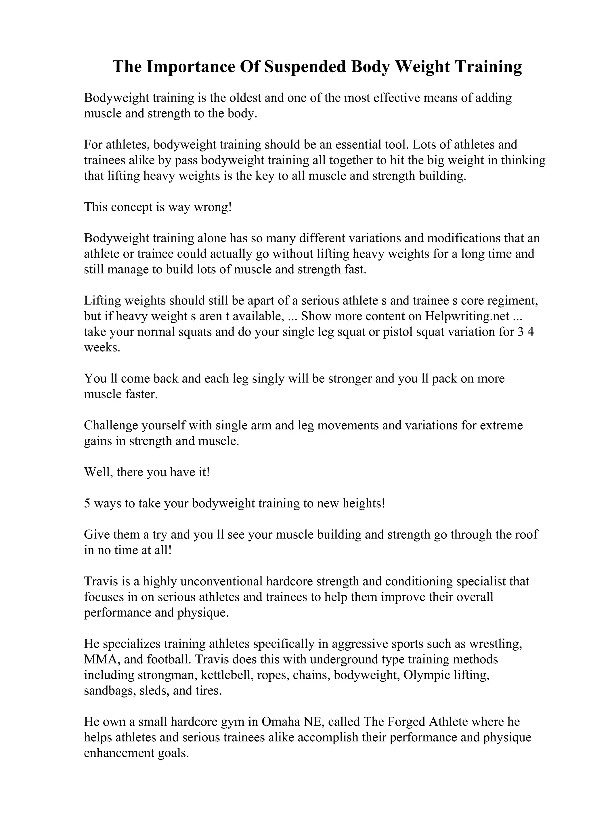 The Importance Of Suspended Body Weight Training
Bodyweight training is the oldest and one of the most effective means of adding
muscle and strength to the body.
For athletes, bodyweight training should be an essential tool. Lots of athletes and
trainees alike by pass bodyweight training all together to hit the big weight in thinking
that lifting heavy weights is the key to all muscle and strength building.
This concept is way wrong!
Bodyweight training alone has so many different variations and modifications that an
athlete or trainee could actually go without lifting heavy weights for a long time and
still manage to build lots of muscle and strength fast.
Lifting weights should still be apart of a serious athlete s and trainee s core regiment,
but if heavy weight s aren t available, ... Show more content on Helpwriting.net ...
take your normal squats and do your single leg squat or pistol squat variation for 3 4
weeks.
You ll come back and each leg singly will be stronger and you ll pack on more
muscle faster.
Challenge yourself with single arm and leg movements and variations for extreme
gains in strength and muscle.
Well, there you have it!
5 ways to take your bodyweight training to new heights!
Give them a try and you ll see your muscle building and strength go through the roof
in no time at all!
Travis is a highly unconventional hardcore strength and conditioning specialist that
focuses in on serious athletes and trainees to help them improve their overall
performance and physique.
He specializes training athletes specifically in aggressive sports such as wrestling,
MMA, and football. Travis does this with underground type training methods
including strongman, kettlebell, ropes, chains, bodyweight, Olympic lifting,
sandbags, sleds, and tires.
He own a small hardcore gym in Omaha NE, called The Forged Athlete where he
helps athletes and serious trainees alike accomplish their performance and physique
enhancement goals.
 