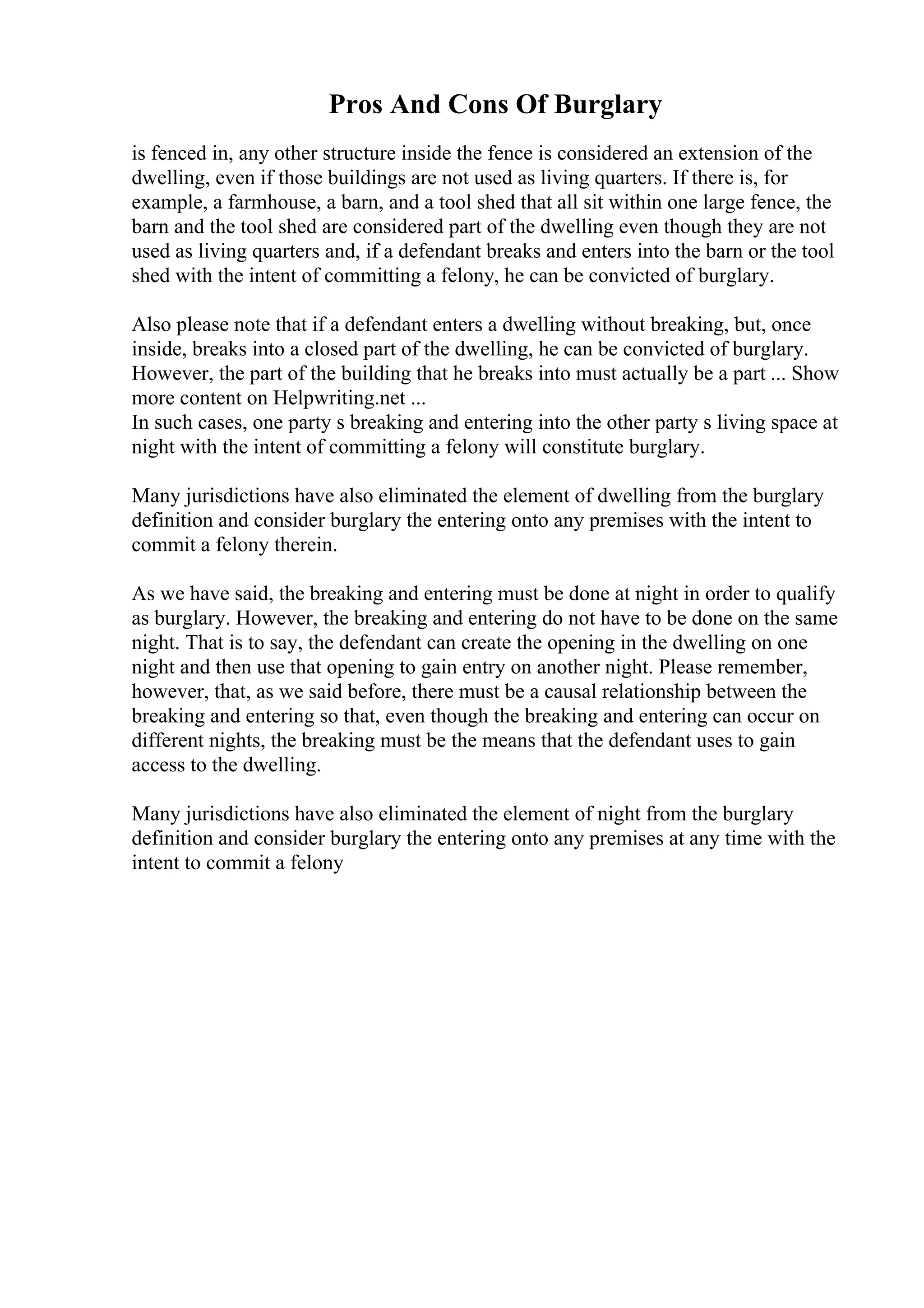 Pros And Cons Of Burglary
is fenced in, any other structure inside the fence is considered an extension of the
dwelling, even if those buildings are not used as living quarters. If there is, for
example, a farmhouse, a barn, and a tool shed that all sit within one large fence, the
barn and the tool shed are considered part of the dwelling even though they are not
used as living quarters and, if a defendant breaks and enters into the barn or the tool
shed with the intent of committing a felony, he can be convicted of burglary.
Also please note that if a defendant enters a dwelling without breaking, but, once
inside, breaks into a closed part of the dwelling, he can be convicted of burglary.
However, the part of the building that he breaks into must actually be a part ... Show
more content on Helpwriting.net ...
In such cases, one party s breaking and entering into the other party s living space at
night with the intent of committing a felony will constitute burglary.
Many jurisdictions have also eliminated the element of dwelling from the burglary
definition and consider burglary the entering onto any premises with the intent to
commit a felony therein.
As we have said, the breaking and entering must be done at night in order to qualify
as burglary. However, the breaking and entering do not have to be done on the same
night. That is to say, the defendant can create the opening in the dwelling on one
night and then use that opening to gain entry on another night. Please remember,
however, that, as we said before, there must be a causal relationship between the
breaking and entering so that, even though the breaking and entering can occur on
different nights, the breaking must be the means that the defendant uses to gain
access to the dwelling.
Many jurisdictions have also eliminated the element of night from the burglary
definition and consider burglary the entering onto any premises at any time with the
intent to commit a felony
 