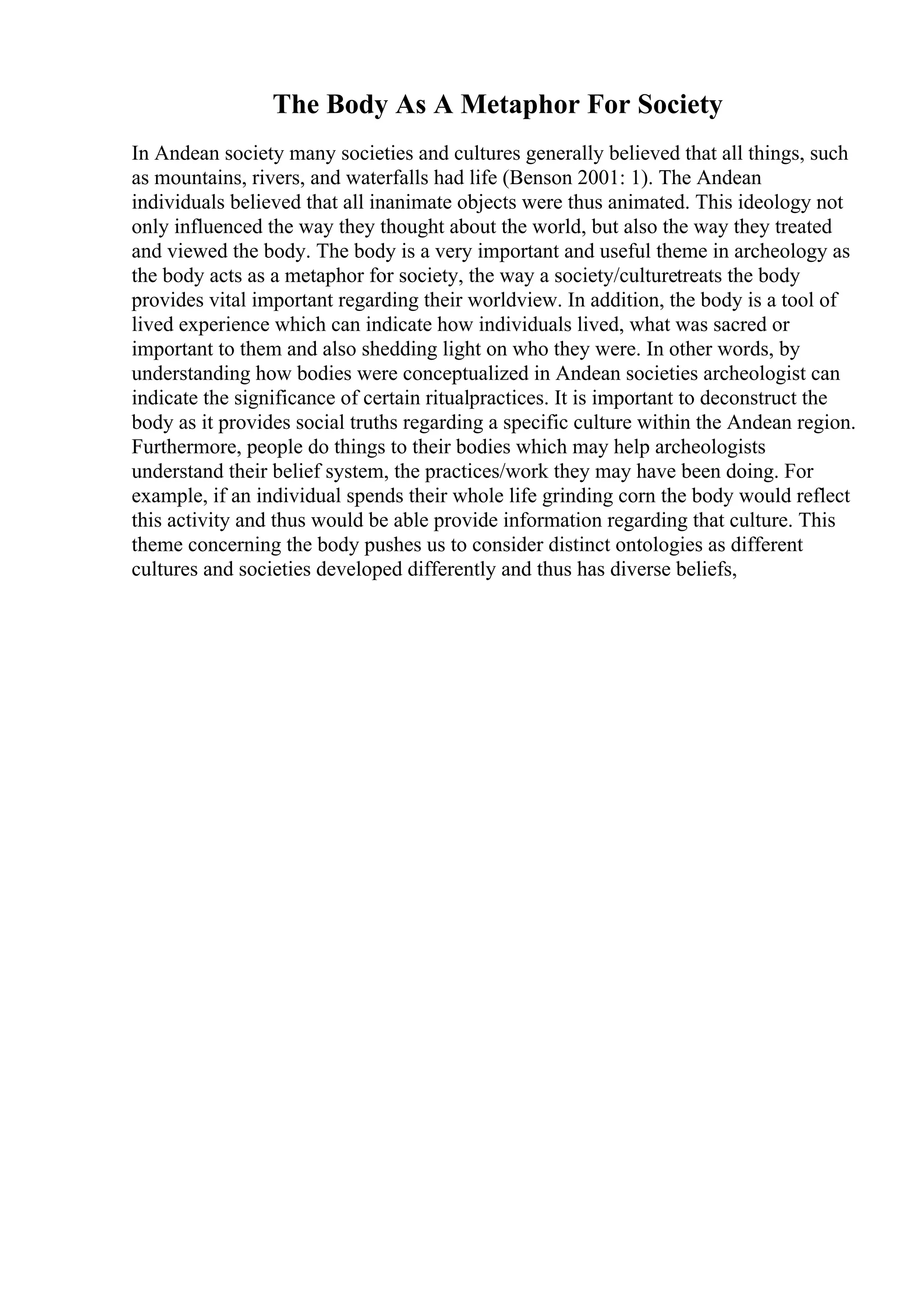 The Body As A Metaphor For Society
In Andean society many societies and cultures generally believed that all things, such
as mountains, rivers, and waterfalls had life (Benson 2001: 1). The Andean
individuals believed that all inanimate objects were thus animated. This ideology not
only influenced the way they thought about the world, but also the way they treated
and viewed the body. The body is a very important and useful theme in archeology as
the body acts as a metaphor for society, the way a society/culturetreats the body
provides vital important regarding their worldview. In addition, the body is a tool of
lived experience which can indicate how individuals lived, what was sacred or
important to them and also shedding light on who they were. In other words, by
understanding how bodies were conceptualized in Andean societies archeologist can
indicate the significance of certain ritualpractices. It is important to deconstruct the
body as it provides social truths regarding a specific culture within the Andean region.
Furthermore, people do things to their bodies which may help archeologists
understand their belief system, the practices/work they may have been doing. For
example, if an individual spends their whole life grinding corn the body would reflect
this activity and thus would be able provide information regarding that culture. This
theme concerning the body pushes us to consider distinct ontologies as different
cultures and societies developed differently and thus has diverse beliefs,
 