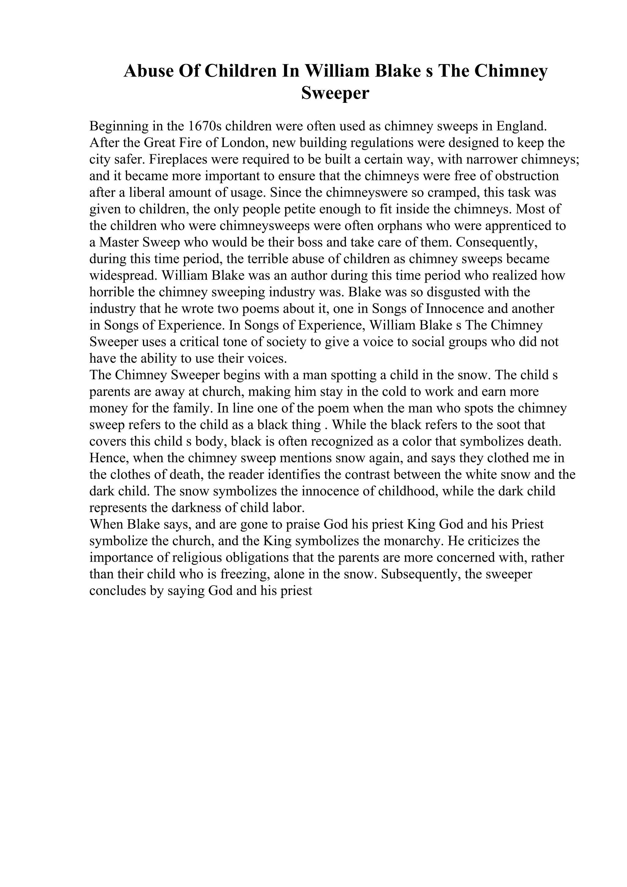 Abuse Of Children In William Blake s The Chimney
Sweeper
Beginning in the 1670s children were often used as chimney sweeps in England.
After the Great Fire of London, new building regulations were designed to keep the
city safer. Fireplaces were required to be built a certain way, with narrower chimneys;
and it became more important to ensure that the chimneys were free of obstruction
after a liberal amount of usage. Since the chimneyswere so cramped, this task was
given to children, the only people petite enough to fit inside the chimneys. Most of
the children who were chimneysweeps were often orphans who were apprenticed to
a Master Sweep who would be their boss and take care of them. Consequently,
during this time period, the terrible abuse of children as chimney sweeps became
widespread. William Blake was an author during this time period who realized how
horrible the chimney sweeping industry was. Blake was so disgusted with the
industry that he wrote two poems about it, one in Songs of Innocence and another
in Songs of Experience. In Songs of Experience, William Blake s The Chimney
Sweeper uses a critical tone of society to give a voice to social groups who did not
have the ability to use their voices.
The Chimney Sweeper begins with a man spotting a child in the snow. The child s
parents are away at church, making him stay in the cold to work and earn more
money for the family. In line one of the poem when the man who spots the chimney
sweep refers to the child as a black thing . While the black refers to the soot that
covers this child s body, black is often recognized as a color that symbolizes death.
Hence, when the chimney sweep mentions snow again, and says they clothed me in
the clothes of death, the reader identifies the contrast between the white snow and the
dark child. The snow symbolizes the innocence of childhood, while the dark child
represents the darkness of child labor.
When Blake says, and are gone to praise God his priest King God and his Priest
symbolize the church, and the King symbolizes the monarchy. He criticizes the
importance of religious obligations that the parents are more concerned with, rather
than their child who is freezing, alone in the snow. Subsequently, the sweeper
concludes by saying God and his priest
 