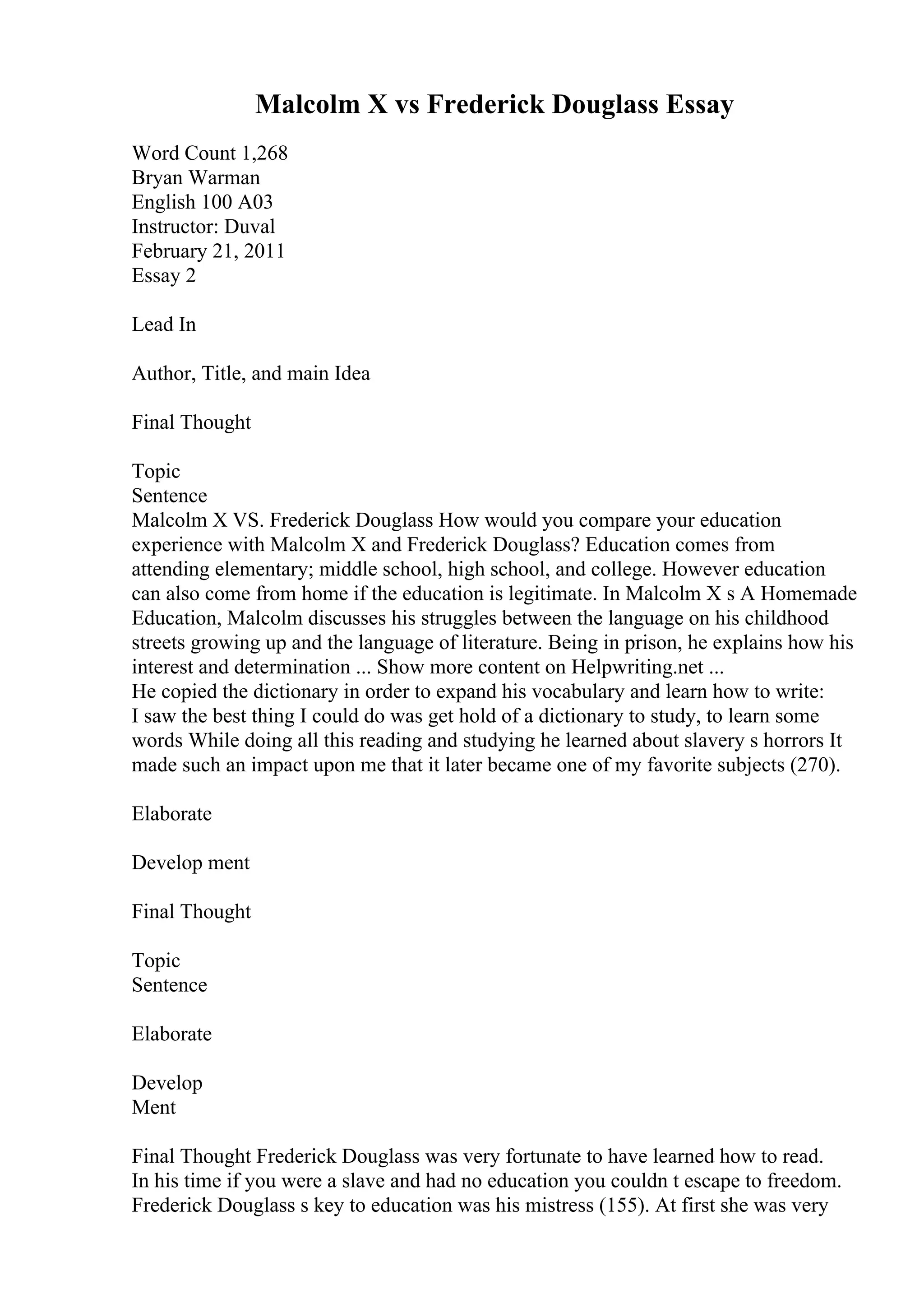 Malcolm X vs Frederick Douglass Essay
Word Count 1,268
Bryan Warman
English 100 A03
Instructor: Duval
February 21, 2011
Essay 2
Lead In
Author, Title, and main Idea
Final Thought
Topic
Sentence
Malcolm X VS. Frederick Douglass How would you compare your education
experience with Malcolm X and Frederick Douglass? Education comes from
attending elementary; middle school, high school, and college. However education
can also come from home if the education is legitimate. In Malcolm X s A Homemade
Education, Malcolm discusses his struggles between the language on his childhood
streets growing up and the language of literature. Being in prison, he explains how his
interest and determination ... Show more content on Helpwriting.net ...
He copied the dictionary in order to expand his vocabulary and learn how to write:
I saw the best thing I could do was get hold of a dictionary to study, to learn some
words While doing all this reading and studying he learned about slavery s horrors It
made such an impact upon me that it later became one of my favorite subjects (270).
Elaborate
Develop ment
Final Thought
Topic
Sentence
Elaborate
Develop
Ment
Final Thought Frederick Douglass was very fortunate to have learned how to read.
In his time if you were a slave and had no education you couldn t escape to freedom.
Frederick Douglass s key to education was his mistress (155). At first she was very
 