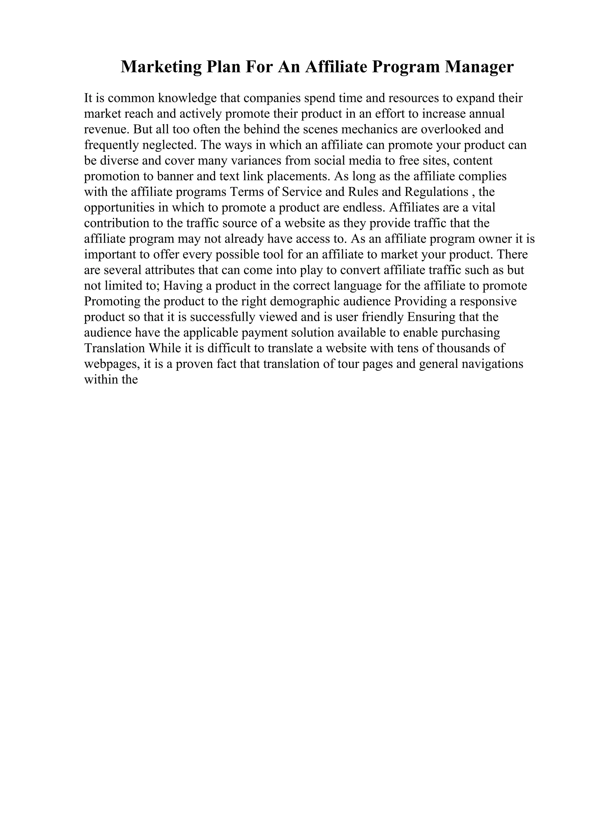 Marketing Plan For An Affiliate Program Manager
It is common knowledge that companies spend time and resources to expand their
market reach and actively promote their product in an effort to increase annual
revenue. But all too often the behind the scenes mechanics are overlooked and
frequently neglected. The ways in which an affiliate can promote your product can
be diverse and cover many variances from social media to free sites, content
promotion to banner and text link placements. As long as the affiliate complies
with the affiliate programs Terms of Service and Rules and Regulations , the
opportunities in which to promote a product are endless. Affiliates are a vital
contribution to the traffic source of a website as they provide traffic that the
affiliate program may not already have access to. As an affiliate program owner it is
important to offer every possible tool for an affiliate to market your product. There
are several attributes that can come into play to convert affiliate traffic such as but
not limited to; Having a product in the correct language for the affiliate to promote
Promoting the product to the right demographic audience Providing a responsive
product so that it is successfully viewed and is user friendly Ensuring that the
audience have the applicable payment solution available to enable purchasing
Translation While it is difficult to translate a website with tens of thousands of
webpages, it is a proven fact that translation of tour pages and general navigations
within the
 