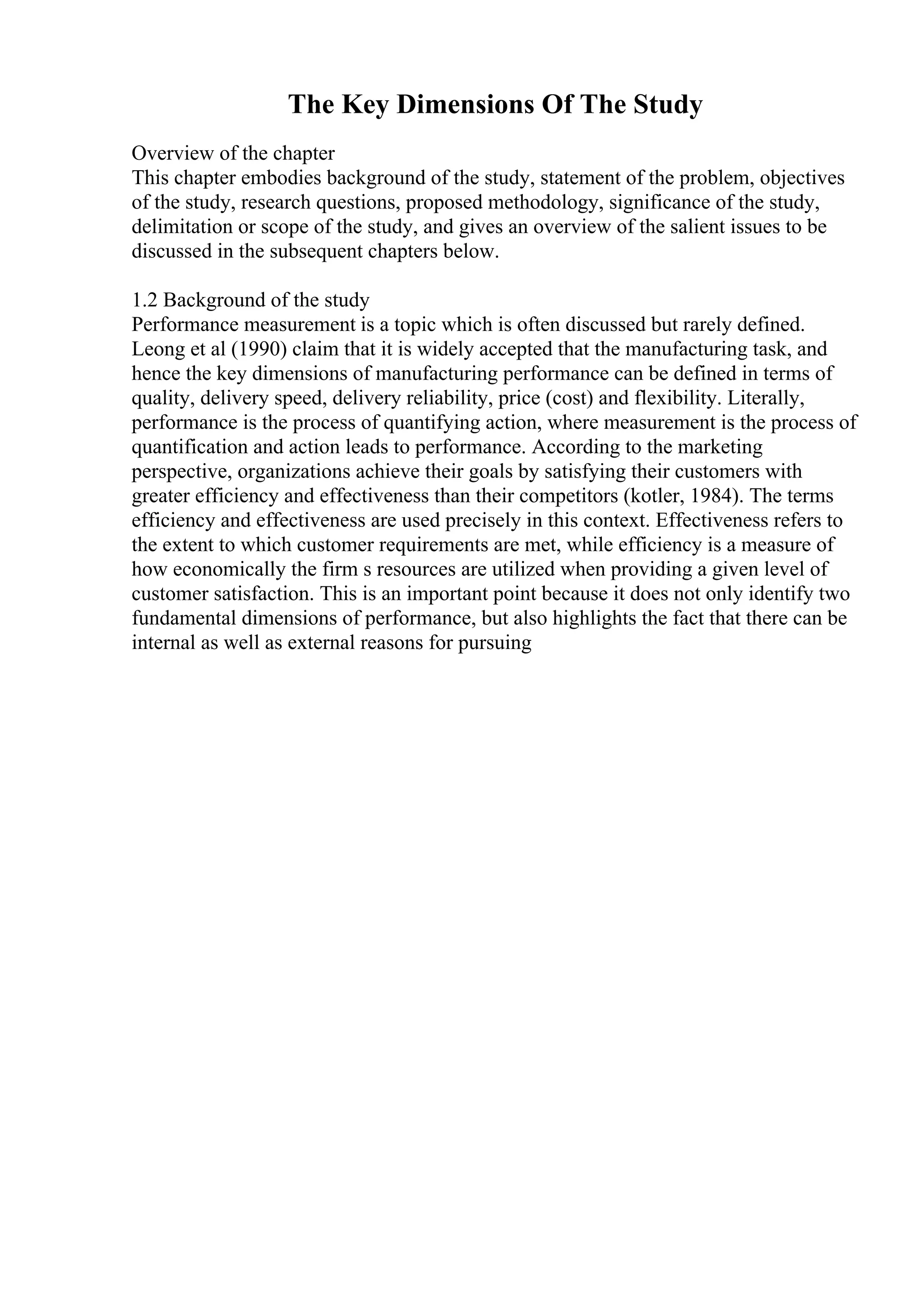 The Key Dimensions Of The Study
Overview of the chapter
This chapter embodies background of the study, statement of the problem, objectives
of the study, research questions, proposed methodology, significance of the study,
delimitation or scope of the study, and gives an overview of the salient issues to be
discussed in the subsequent chapters below.
1.2 Background of the study
Performance measurement is a topic which is often discussed but rarely defined.
Leong et al (1990) claim that it is widely accepted that the manufacturing task, and
hence the key dimensions of manufacturing performance can be defined in terms of
quality, delivery speed, delivery reliability, price (cost) and flexibility. Literally,
performance is the process of quantifying action, where measurement is the process of
quantification and action leads to performance. According to the marketing
perspective, organizations achieve their goals by satisfying their customers with
greater efficiency and effectiveness than their competitors (kotler, 1984). The terms
efficiency and effectiveness are used precisely in this context. Effectiveness refers to
the extent to which customer requirements are met, while efficiency is a measure of
how economically the firm s resources are utilized when providing a given level of
customer satisfaction. This is an important point because it does not only identify two
fundamental dimensions of performance, but also highlights the fact that there can be
internal as well as external reasons for pursuing
 