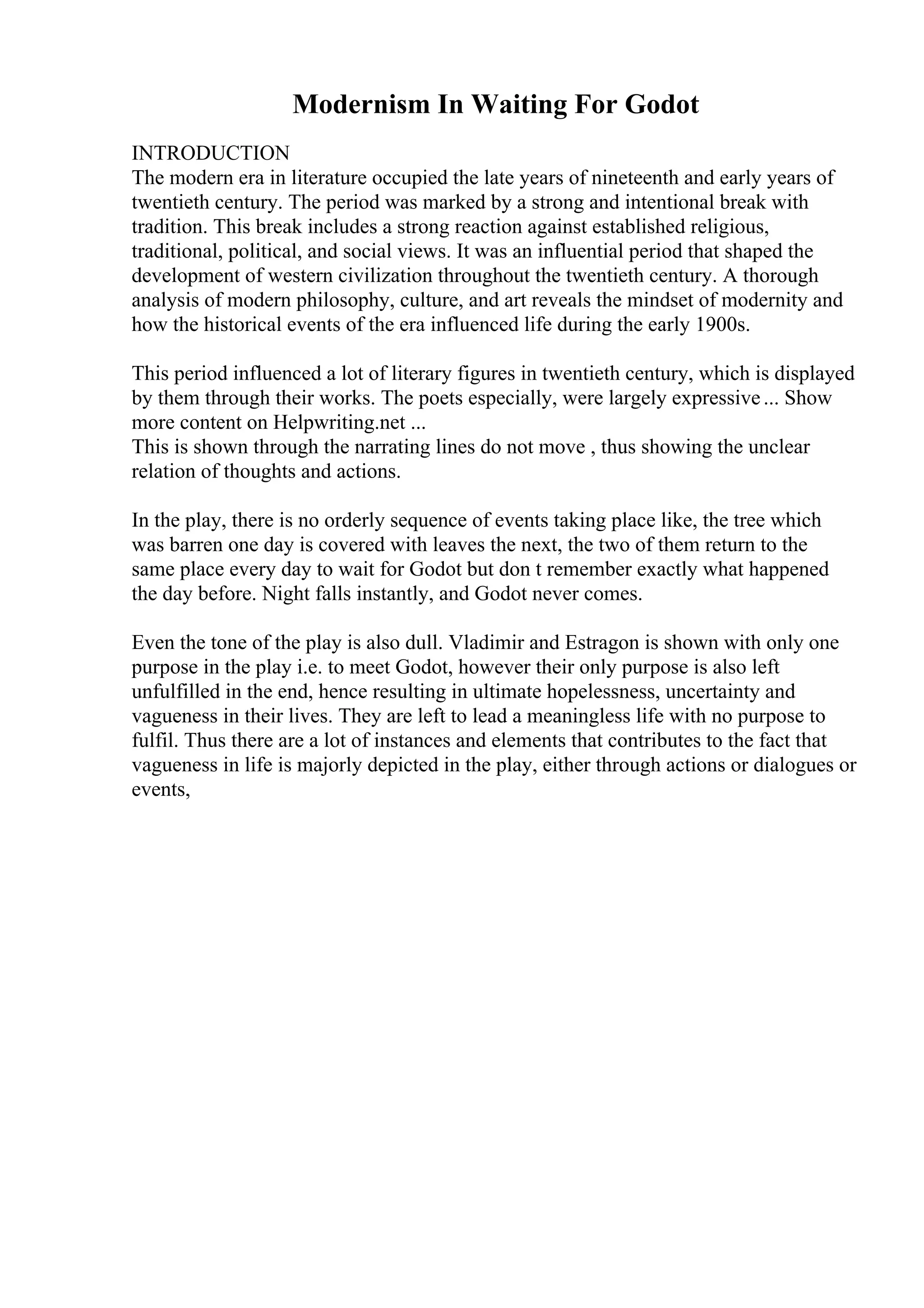 Modernism In Waiting For Godot
INTRODUCTION
The modern era in literature occupied the late years of nineteenth and early years of
twentieth century. The period was marked by a strong and intentional break with
tradition. This break includes a strong reaction against established religious,
traditional, political, and social views. It was an influential period that shaped the
development of western civilization throughout the twentieth century. A thorough
analysis of modern philosophy, culture, and art reveals the mindset of modernity and
how the historical events of the era influenced life during the early 1900s.
This period influenced a lot of literary figures in twentieth century, which is displayed
by them through their works. The poets especially, were largely expressive... Show
more content on Helpwriting.net ...
This is shown through the narrating lines do not move , thus showing the unclear
relation of thoughts and actions.
In the play, there is no orderly sequence of events taking place like, the tree which
was barren one day is covered with leaves the next, the two of them return to the
same place every day to wait for Godot but don t remember exactly what happened
the day before. Night falls instantly, and Godot never comes.
Even the tone of the play is also dull. Vladimir and Estragon is shown with only one
purpose in the play i.e. to meet Godot, however their only purpose is also left
unfulfilled in the end, hence resulting in ultimate hopelessness, uncertainty and
vagueness in their lives. They are left to lead a meaningless life with no purpose to
fulfil. Thus there are a lot of instances and elements that contributes to the fact that
vagueness in life is majorly depicted in the play, either through actions or dialogues or
events,
 