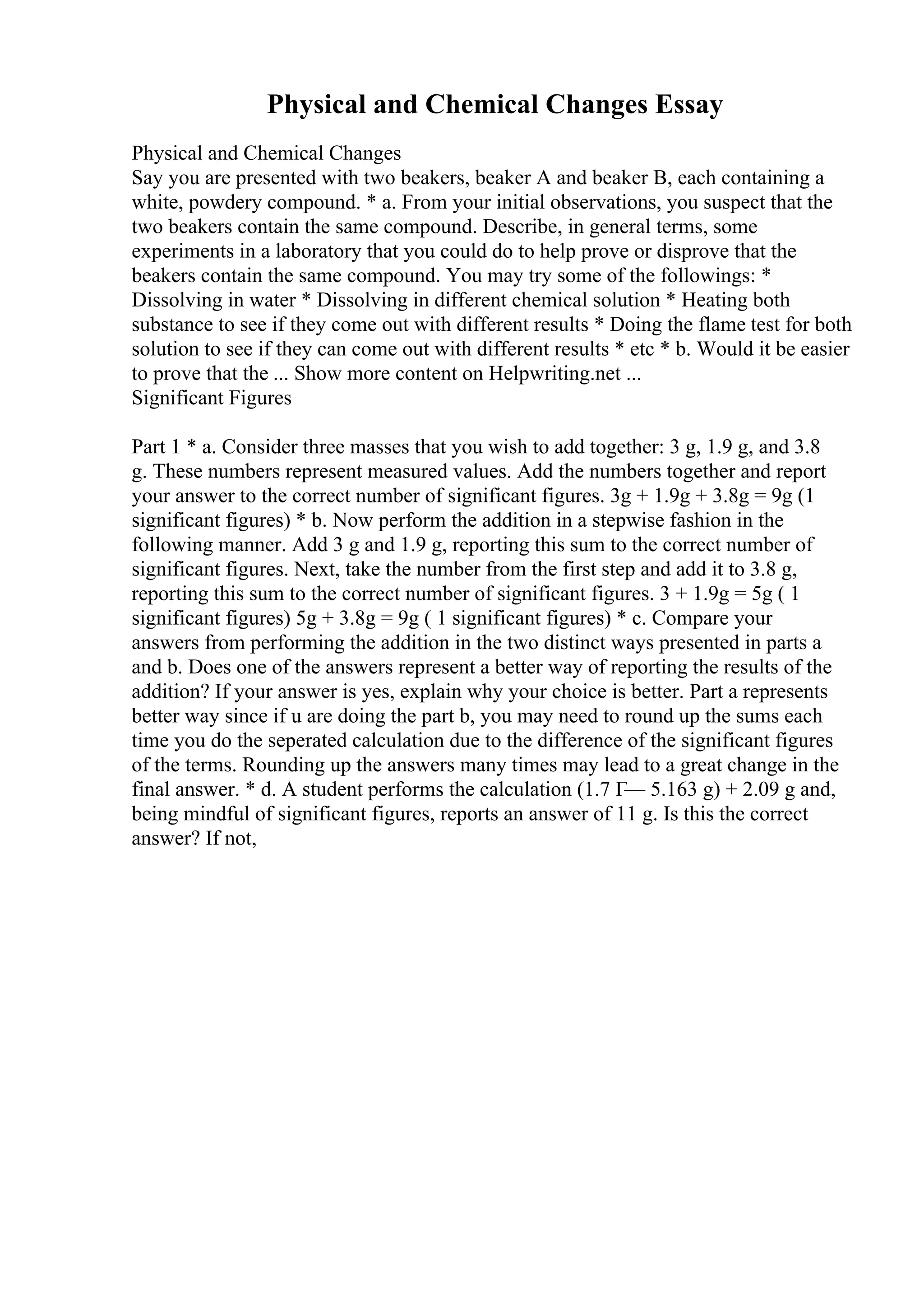 Physical and Chemical Changes Essay
Physical and Chemical Changes
Say you are presented with two beakers, beaker A and beaker B, each containing a
white, powdery compound. * a. From your initial observations, you suspect that the
two beakers contain the same compound. Describe, in general terms, some
experiments in a laboratory that you could do to help prove or disprove that the
beakers contain the same compound. You may try some of the followings: *
Dissolving in water * Dissolving in different chemical solution * Heating both
substance to see if they come out with different results * Doing the flame test for both
solution to see if they can come out with different results * etc * b. Would it be easier
to prove that the ... Show more content on Helpwriting.net ...
Significant Figures
Part 1 * a. Consider three masses that you wish to add together: 3 g, 1.9 g, and 3.8
g. These numbers represent measured values. Add the numbers together and report
your answer to the correct number of significant figures. 3g + 1.9g + 3.8g = 9g (1
significant figures) * b. Now perform the addition in a stepwise fashion in the
following manner. Add 3 g and 1.9 g, reporting this sum to the correct number of
significant figures. Next, take the number from the first step and add it to 3.8 g,
reporting this sum to the correct number of significant figures. 3 + 1.9g = 5g ( 1
significant figures) 5g + 3.8g = 9g ( 1 significant figures) * c. Compare your
answers from performing the addition in the two distinct ways presented in parts a
and b. Does one of the answers represent a better way of reporting the results of the
addition? If your answer is yes, explain why your choice is better. Part a represents
better way since if u are doing the part b, you may need to round up the sums each
time you do the seperated calculation due to the difference of the significant figures
of the terms. Rounding up the answers many times may lead to a great change in the
final answer. * d. A student performs the calculation (1.7 Г— 5.163 g) + 2.09 g and,
being mindful of significant figures, reports an answer of 11 g. Is this the correct
answer? If not,
 