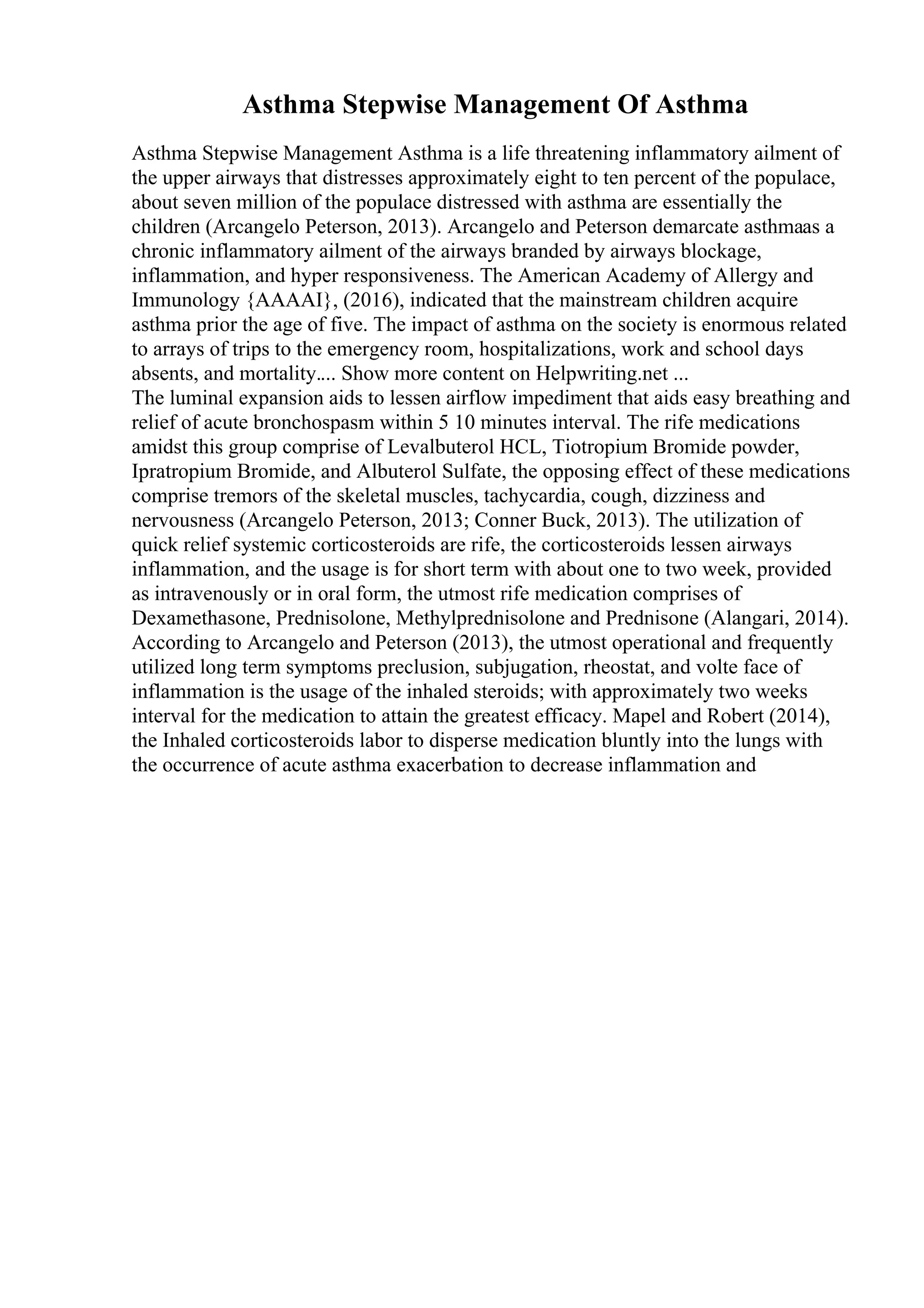 Asthma Stepwise Management Of Asthma
Asthma Stepwise Management Asthma is a life threatening inflammatory ailment of
the upper airways that distresses approximately eight to ten percent of the populace,
about seven million of the populace distressed with asthma are essentially the
children (Arcangelo Peterson, 2013). Arcangelo and Peterson demarcate asthmaas a
chronic inflammatory ailment of the airways branded by airways blockage,
inflammation, and hyper responsiveness. The American Academy of Allergy and
Immunology {AAAAI}, (2016), indicated that the mainstream children acquire
asthma prior the age of five. The impact of asthma on the society is enormous related
to arrays of trips to the emergency room, hospitalizations, work and school days
absents, and mortality.... Show more content on Helpwriting.net ...
The luminal expansion aids to lessen airflow impediment that aids easy breathing and
relief of acute bronchospasm within 5 10 minutes interval. The rife medications
amidst this group comprise of Levalbuterol HCL, Tiotropium Bromide powder,
Ipratropium Bromide, and Albuterol Sulfate, the opposing effect of these medications
comprise tremors of the skeletal muscles, tachycardia, cough, dizziness and
nervousness (Arcangelo Peterson, 2013; Conner Buck, 2013). The utilization of
quick relief systemic corticosteroids are rife, the corticosteroids lessen airways
inflammation, and the usage is for short term with about one to two week, provided
as intravenously or in oral form, the utmost rife medication comprises of
Dexamethasone, Prednisolone, Methylprednisolone and Prednisone (Alangari, 2014).
According to Arcangelo and Peterson (2013), the utmost operational and frequently
utilized long term symptoms preclusion, subjugation, rheostat, and volte face of
inflammation is the usage of the inhaled steroids; with approximately two weeks
interval for the medication to attain the greatest efficacy. Mapel and Robert (2014),
the Inhaled corticosteroids labor to disperse medication bluntly into the lungs with
the occurrence of acute asthma exacerbation to decrease inflammation and
 