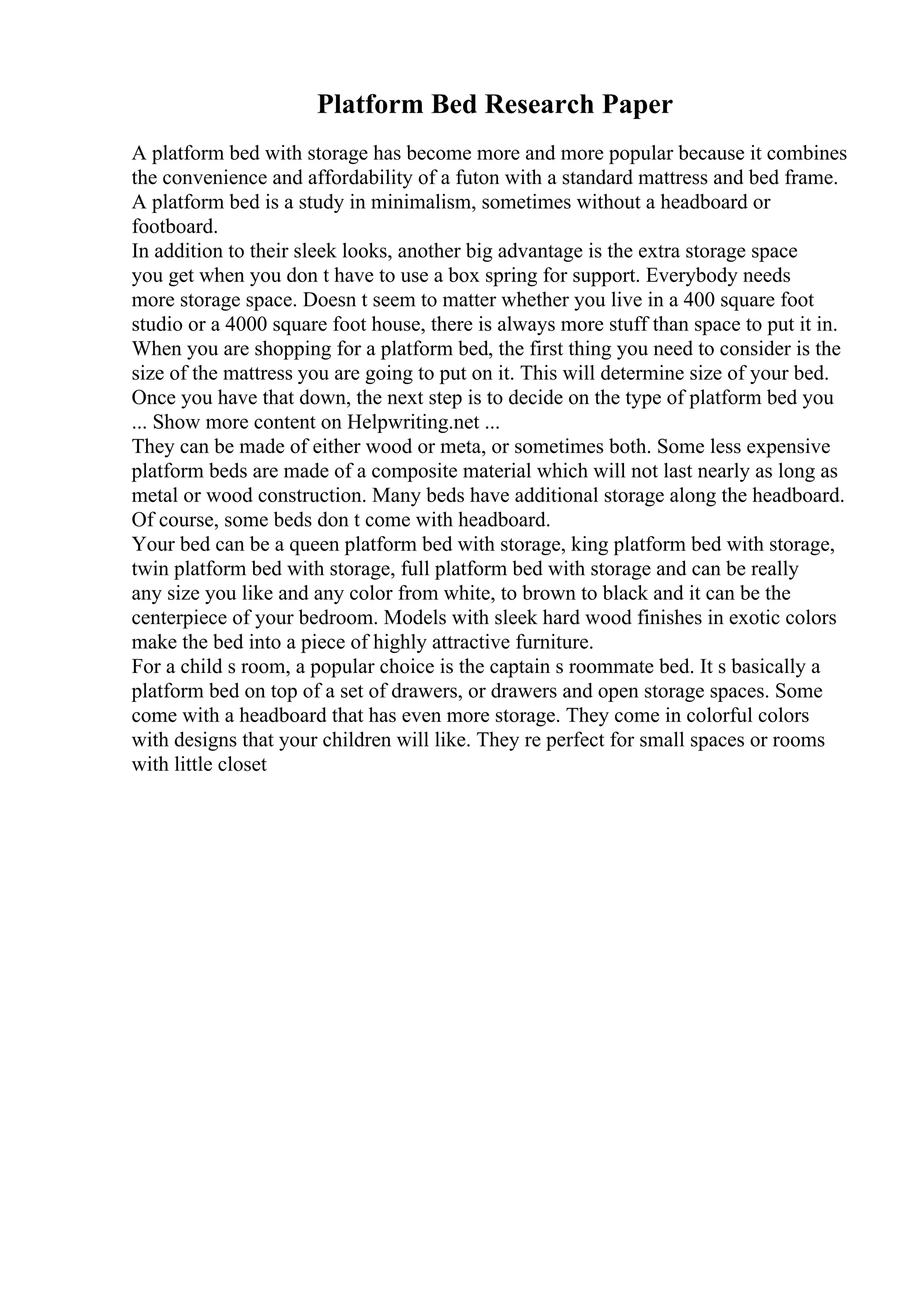 Platform Bed Research Paper
A platform bed with storage has become more and more popular because it combines
the convenience and affordability of a futon with a standard mattress and bed frame.
A platform bed is a study in minimalism, sometimes without a headboard or
footboard.
In addition to their sleek looks, another big advantage is the extra storage space
you get when you don t have to use a box spring for support. Everybody needs
more storage space. Doesn t seem to matter whether you live in a 400 square foot
studio or a 4000 square foot house, there is always more stuff than space to put it in.
When you are shopping for a platform bed, the first thing you need to consider is the
size of the mattress you are going to put on it. This will determine size of your bed.
Once you have that down, the next step is to decide on the type of platform bed you
... Show more content on Helpwriting.net ...
They can be made of either wood or meta, or sometimes both. Some less expensive
platform beds are made of a composite material which will not last nearly as long as
metal or wood construction. Many beds have additional storage along the headboard.
Of course, some beds don t come with headboard.
Your bed can be a queen platform bed with storage, king platform bed with storage,
twin platform bed with storage, full platform bed with storage and can be really
any size you like and any color from white, to brown to black and it can be the
centerpiece of your bedroom. Models with sleek hard wood finishes in exotic colors
make the bed into a piece of highly attractive furniture.
For a child s room, a popular choice is the captain s roommate bed. It s basically a
platform bed on top of a set of drawers, or drawers and open storage spaces. Some
come with a headboard that has even more storage. They come in colorful colors
with designs that your children will like. They re perfect for small spaces or rooms
with little closet
 