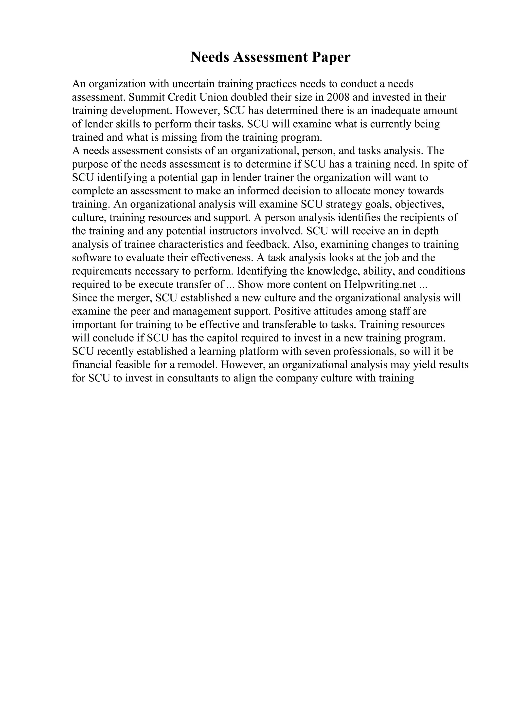 Needs Assessment Paper
An organization with uncertain training practices needs to conduct a needs
assessment. Summit Credit Union doubled their size in 2008 and invested in their
training development. However, SCU has determined there is an inadequate amount
of lender skills to perform their tasks. SCU will examine what is currently being
trained and what is missing from the training program.
A needs assessment consists of an organizational, person, and tasks analysis. The
purpose of the needs assessment is to determine if SCU has a training need. In spite of
SCU identifying a potential gap in lender trainer the organization will want to
complete an assessment to make an informed decision to allocate money towards
training. An organizational analysis will examine SCU strategy goals, objectives,
culture, training resources and support. A person analysis identifies the recipients of
the training and any potential instructors involved. SCU will receive an in depth
analysis of trainee characteristics and feedback. Also, examining changes to training
software to evaluate their effectiveness. A task analysis looks at the job and the
requirements necessary to perform. Identifying the knowledge, ability, and conditions
required to be execute transfer of ... Show more content on Helpwriting.net ...
Since the merger, SCU established a new culture and the organizational analysis will
examine the peer and management support. Positive attitudes among staff are
important for training to be effective and transferable to tasks. Training resources
will conclude if SCU has the capitol required to invest in a new training program.
SCU recently established a learning platform with seven professionals, so will it be
financial feasible for a remodel. However, an organizational analysis may yield results
for SCU to invest in consultants to align the company culture with training
 