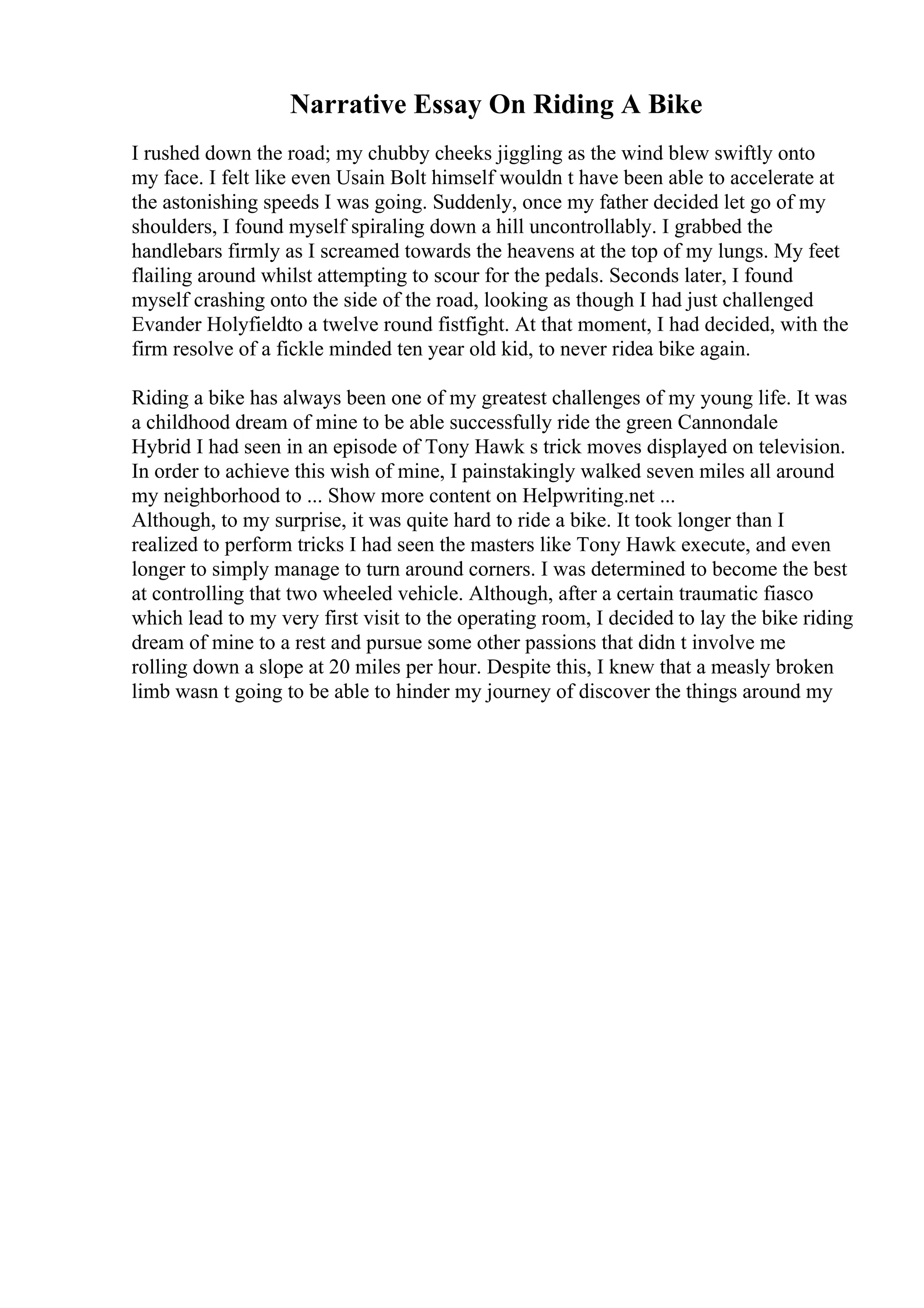 Narrative Essay On Riding A Bike
I rushed down the road; my chubby cheeks jiggling as the wind blew swiftly onto
my face. I felt like even Usain Bolt himself wouldn t have been able to accelerate at
the astonishing speeds I was going. Suddenly, once my father decided let go of my
shoulders, I found myself spiraling down a hill uncontrollably. I grabbed the
handlebars firmly as I screamed towards the heavens at the top of my lungs. My feet
flailing around whilst attempting to scour for the pedals. Seconds later, I found
myself crashing onto the side of the road, looking as though I had just challenged
Evander Holyfieldto a twelve round fistfight. At that moment, I had decided, with the
firm resolve of a fickle minded ten year old kid, to never ridea bike again.
Riding a bike has always been one of my greatest challenges of my young life. It was
a childhood dream of mine to be able successfully ride the green Cannondale
Hybrid I had seen in an episode of Tony Hawk s trick moves displayed on television.
In order to achieve this wish of mine, I painstakingly walked seven miles all around
my neighborhood to ... Show more content on Helpwriting.net ...
Although, to my surprise, it was quite hard to ride a bike. It took longer than I
realized to perform tricks I had seen the masters like Tony Hawk execute, and even
longer to simply manage to turn around corners. I was determined to become the best
at controlling that two wheeled vehicle. Although, after a certain traumatic fiasco
which lead to my very first visit to the operating room, I decided to lay the bike riding
dream of mine to a rest and pursue some other passions that didn t involve me
rolling down a slope at 20 miles per hour. Despite this, I knew that a measly broken
limb wasn t going to be able to hinder my journey of discover the things around my
 