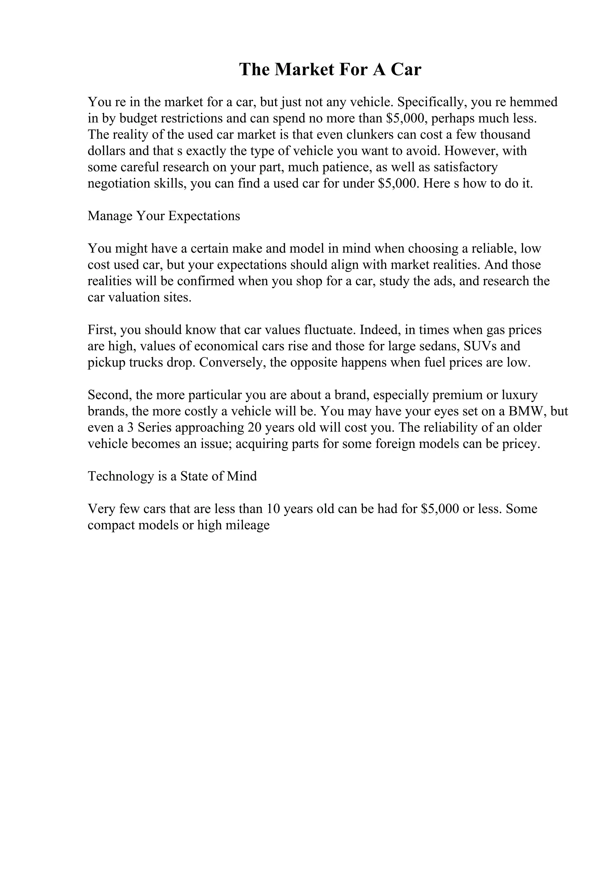 The Market For A Car
You re in the market for a car, but just not any vehicle. Specifically, you re hemmed
in by budget restrictions and can spend no more than $5,000, perhaps much less.
The reality of the used car market is that even clunkers can cost a few thousand
dollars and that s exactly the type of vehicle you want to avoid. However, with
some careful research on your part, much patience, as well as satisfactory
negotiation skills, you can find a used car for under $5,000. Here s how to do it.
Manage Your Expectations
You might have a certain make and model in mind when choosing a reliable, low
cost used car, but your expectations should align with market realities. And those
realities will be confirmed when you shop for a car, study the ads, and research the
car valuation sites.
First, you should know that car values fluctuate. Indeed, in times when gas prices
are high, values of economical cars rise and those for large sedans, SUVs and
pickup trucks drop. Conversely, the opposite happens when fuel prices are low.
Second, the more particular you are about a brand, especially premium or luxury
brands, the more costly a vehicle will be. You may have your eyes set on a BMW, but
even a 3 Series approaching 20 years old will cost you. The reliability of an older
vehicle becomes an issue; acquiring parts for some foreign models can be pricey.
Technology is a State of Mind
Very few cars that are less than 10 years old can be had for $5,000 or less. Some
compact models or high mileage
 