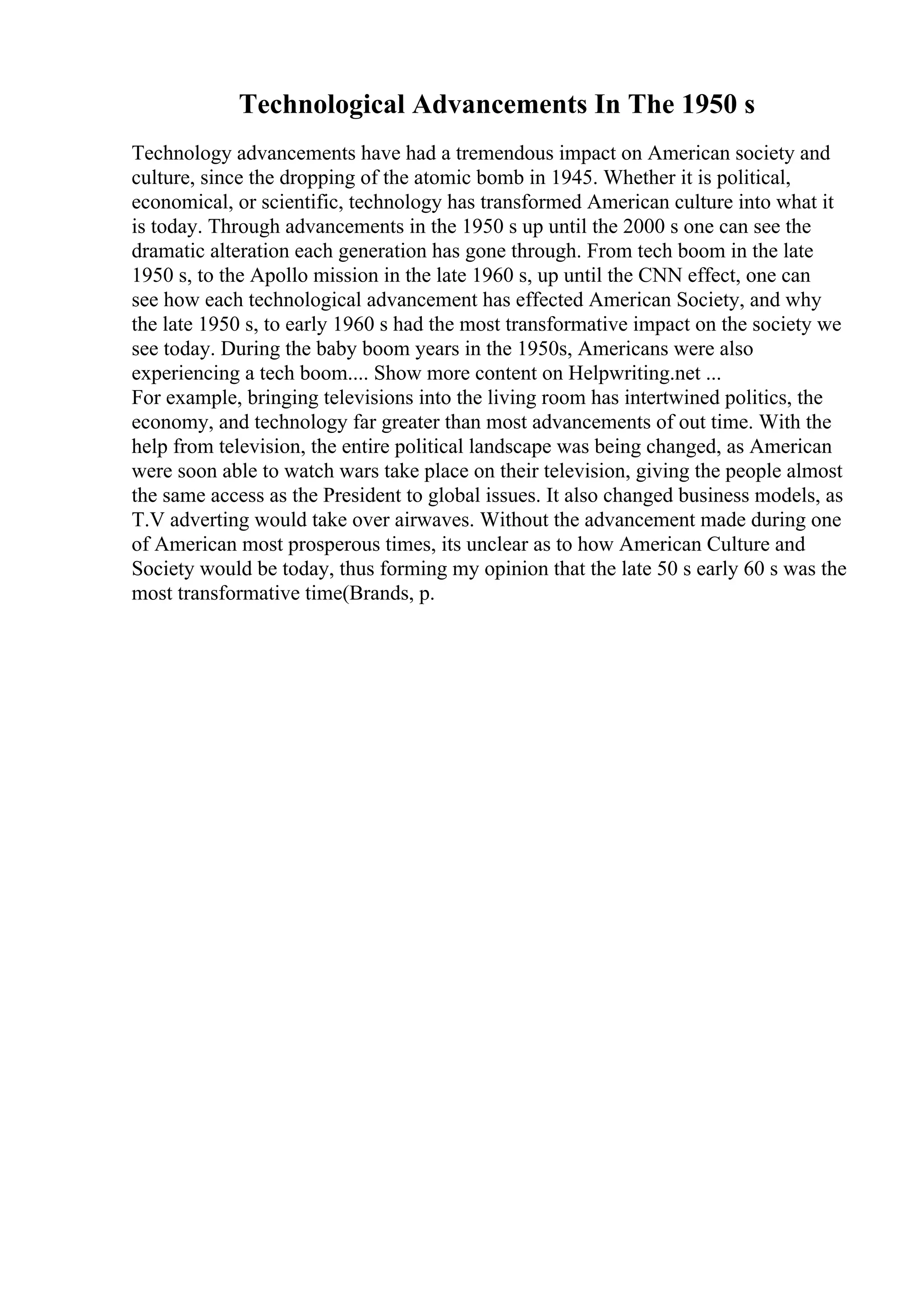 Technological Advancements In The 1950 s
Technology advancements have had a tremendous impact on American society and
culture, since the dropping of the atomic bomb in 1945. Whether it is political,
economical, or scientific, technology has transformed American culture into what it
is today. Through advancements in the 1950 s up until the 2000 s one can see the
dramatic alteration each generation has gone through. From tech boom in the late
1950 s, to the Apollo mission in the late 1960 s, up until the CNN effect, one can
see how each technological advancement has effected American Society, and why
the late 1950 s, to early 1960 s had the most transformative impact on the society we
see today. During the baby boom years in the 1950s, Americans were also
experiencing a tech boom.... Show more content on Helpwriting.net ...
For example, bringing televisions into the living room has intertwined politics, the
economy, and technology far greater than most advancements of out time. With the
help from television, the entire political landscape was being changed, as American
were soon able to watch wars take place on their television, giving the people almost
the same access as the President to global issues. It also changed business models, as
T.V adverting would take over airwaves. Without the advancement made during one
of American most prosperous times, its unclear as to how American Culture and
Society would be today, thus forming my opinion that the late 50 s early 60 s was the
most transformative time(Brands, p.
 