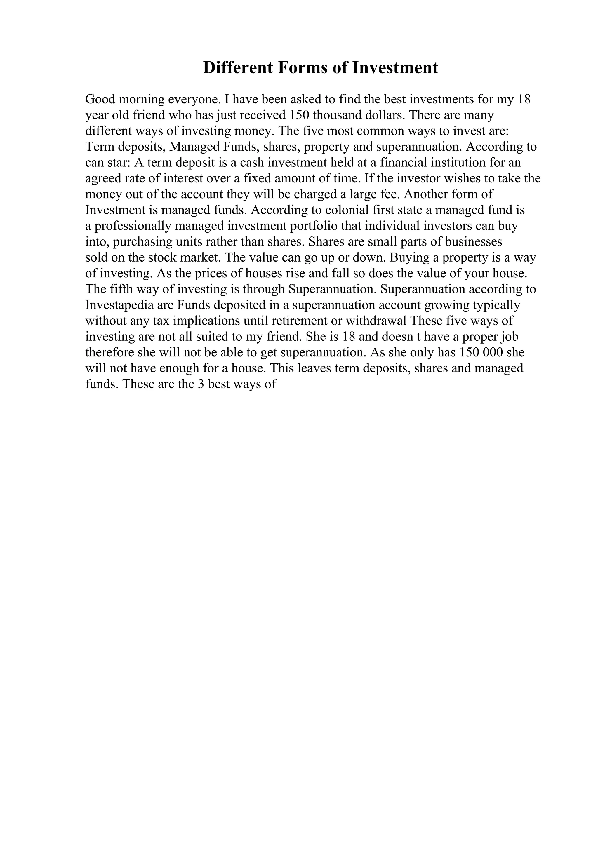 Different Forms of Investment
Good morning everyone. I have been asked to find the best investments for my 18
year old friend who has just received 150 thousand dollars. There are many
different ways of investing money. The five most common ways to invest are:
Term deposits, Managed Funds, shares, property and superannuation. According to
can star: A term deposit is a cash investment held at a financial institution for an
agreed rate of interest over a fixed amount of time. If the investor wishes to take the
money out of the account they will be charged a large fee. Another form of
Investment is managed funds. According to colonial first state a managed fund is
a professionally managed investment portfolio that individual investors can buy
into, purchasing units rather than shares. Shares are small parts of businesses
sold on the stock market. The value can go up or down. Buying a property is a way
of investing. As the prices of houses rise and fall so does the value of your house.
The fifth way of investing is through Superannuation. Superannuation according to
Investapedia are Funds deposited in a superannuation account growing typically
without any tax implications until retirement or withdrawal These five ways of
investing are not all suited to my friend. She is 18 and doesn t have a proper job
therefore she will not be able to get superannuation. As she only has 150 000 she
will not have enough for a house. This leaves term deposits, shares and managed
funds. These are the 3 best ways of
 