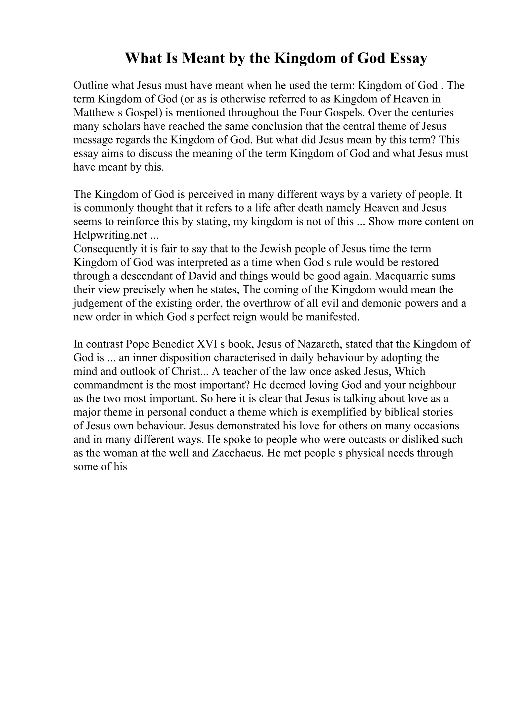 What Is Meant by the Kingdom of God Essay
Outline what Jesus must have meant when he used the term: Kingdom of God . The
term Kingdom of God (or as is otherwise referred to as Kingdom of Heaven in
Matthew s Gospel) is mentioned throughout the Four Gospels. Over the centuries
many scholars have reached the same conclusion that the central theme of Jesus
message regards the Kingdom of God. But what did Jesus mean by this term? This
essay aims to discuss the meaning of the term Kingdom of God and what Jesus must
have meant by this.
The Kingdom of God is perceived in many different ways by a variety of people. It
is commonly thought that it refers to a life after death namely Heaven and Jesus
seems to reinforce this by stating, my kingdom is not of this ... Show more content on
Helpwriting.net ...
Consequently it is fair to say that to the Jewish people of Jesus time the term
Kingdom of God was interpreted as a time when God s rule would be restored
through a descendant of David and things would be good again. Macquarrie sums
their view precisely when he states, The coming of the Kingdom would mean the
judgement of the existing order, the overthrow of all evil and demonic powers and a
new order in which God s perfect reign would be manifested.
In contrast Pope Benedict XVI s book, Jesus of Nazareth, stated that the Kingdom of
God is ... an inner disposition characterised in daily behaviour by adopting the
mind and outlook of Christ... A teacher of the law once asked Jesus, Which
commandment is the most important? He deemed loving God and your neighbour
as the two most important. So here it is clear that Jesus is talking about love as a
major theme in personal conduct a theme which is exemplified by biblical stories
of Jesus own behaviour. Jesus demonstrated his love for others on many occasions
and in many different ways. He spoke to people who were outcasts or disliked such
as the woman at the well and Zacchaeus. He met people s physical needs through
some of his
 