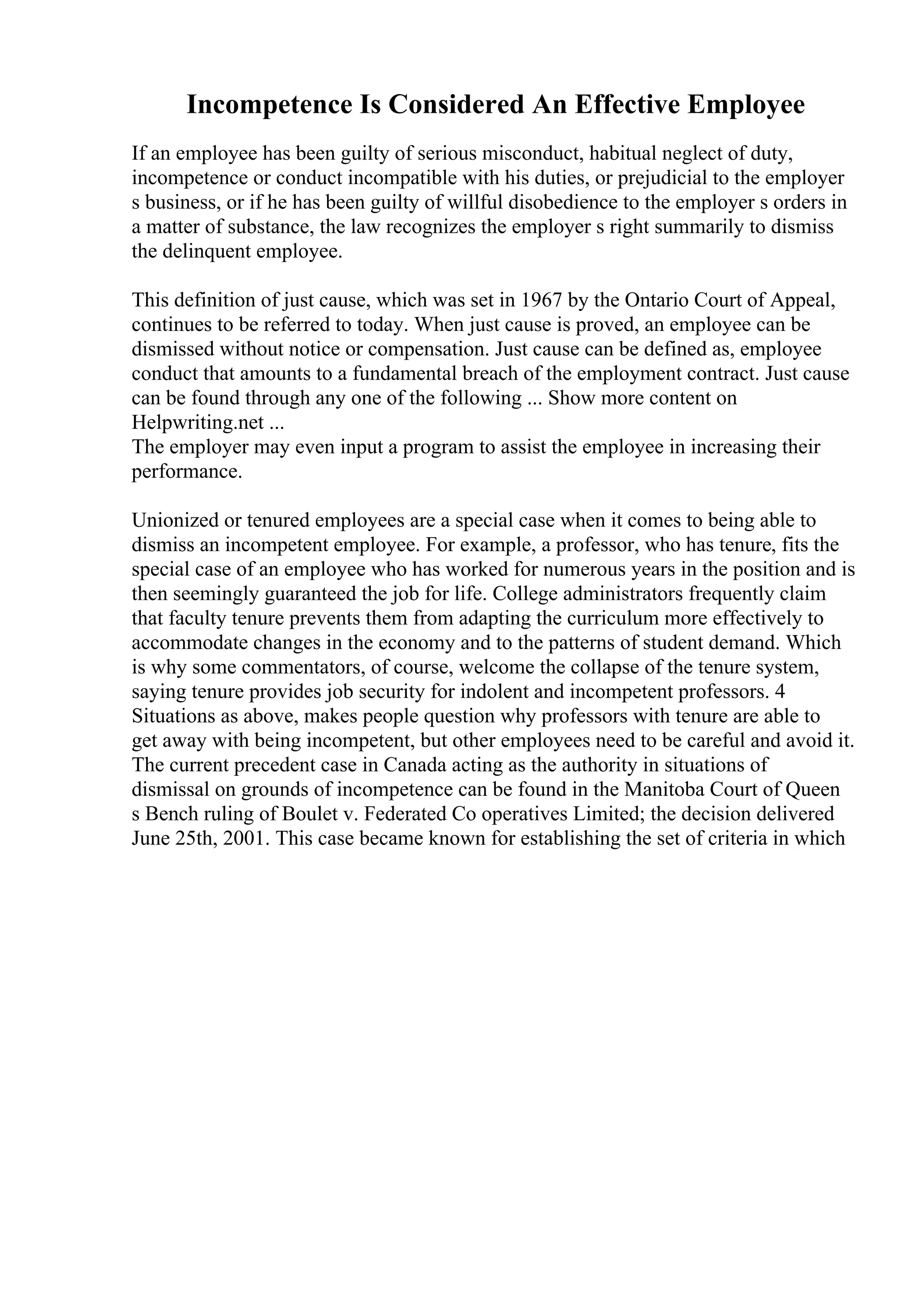 Incompetence Is Considered An Effective Employee
If an employee has been guilty of serious misconduct, habitual neglect of duty,
incompetence or conduct incompatible with his duties, or prejudicial to the employer
s business, or if he has been guilty of willful disobedience to the employer s orders in
a matter of substance, the law recognizes the employer s right summarily to dismiss
the delinquent employee.
This definition of just cause, which was set in 1967 by the Ontario Court of Appeal,
continues to be referred to today. When just cause is proved, an employee can be
dismissed without notice or compensation. Just cause can be defined as, employee
conduct that amounts to a fundamental breach of the employment contract. Just cause
can be found through any one of the following ... Show more content on
Helpwriting.net ...
The employer may even input a program to assist the employee in increasing their
performance.
Unionized or tenured employees are a special case when it comes to being able to
dismiss an incompetent employee. For example, a professor, who has tenure, fits the
special case of an employee who has worked for numerous years in the position and is
then seemingly guaranteed the job for life. College administrators frequently claim
that faculty tenure prevents them from adapting the curriculum more effectively to
accommodate changes in the economy and to the patterns of student demand. Which
is why some commentators, of course, welcome the collapse of the tenure system,
saying tenure provides job security for indolent and incompetent professors. 4
Situations as above, makes people question why professors with tenure are able to
get away with being incompetent, but other employees need to be careful and avoid it.
The current precedent case in Canada acting as the authority in situations of
dismissal on grounds of incompetence can be found in the Manitoba Court of Queen
s Bench ruling of Boulet v. Federated Co operatives Limited; the decision delivered
June 25th, 2001. This case became known for establishing the set of criteria in which
 