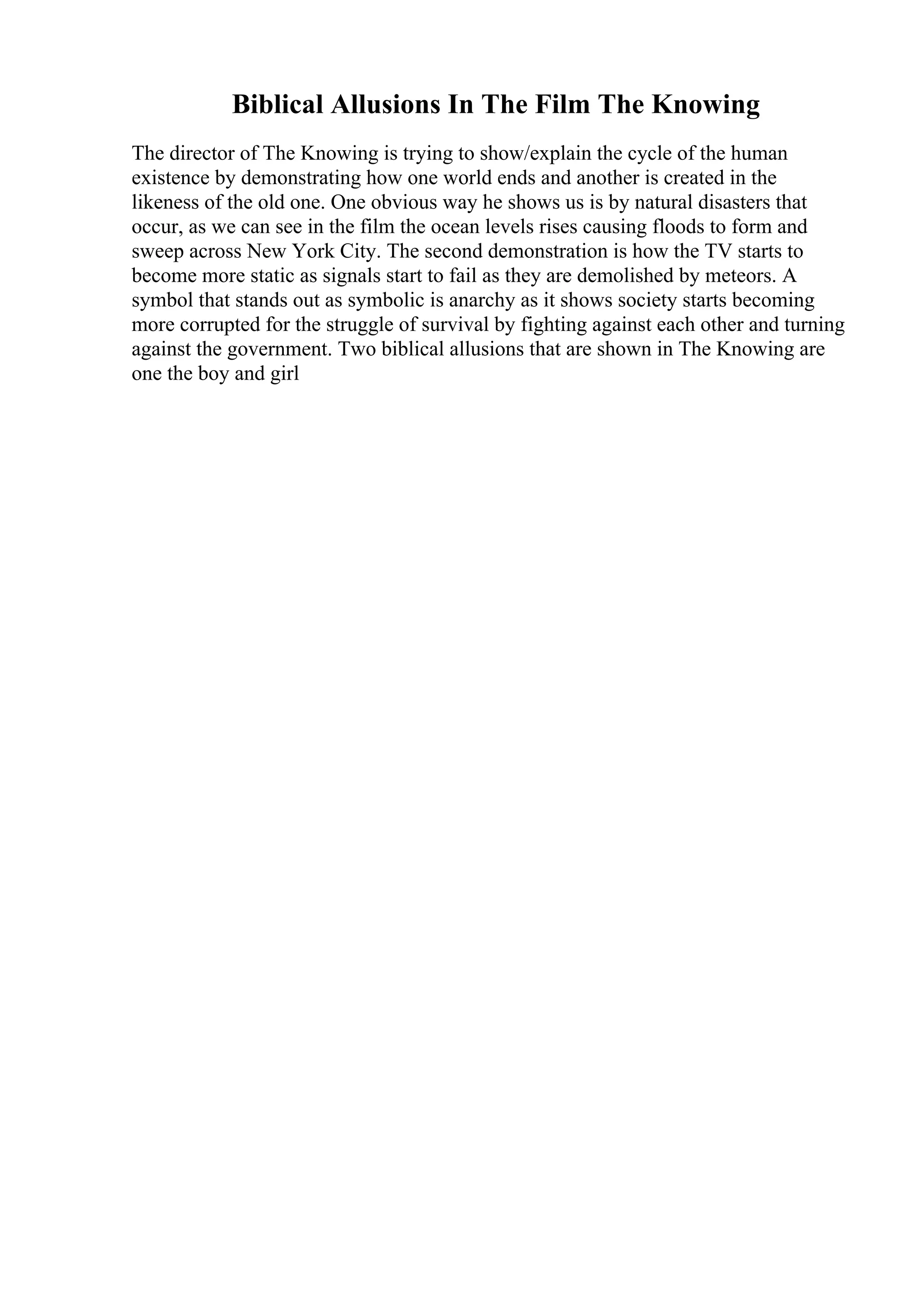 Biblical Allusions In The Film The Knowing
The director of The Knowing is trying to show/explain the cycle of the human
existence by demonstrating how one world ends and another is created in the
likeness of the old one. One obvious way he shows us is by natural disasters that
occur, as we can see in the film the ocean levels rises causing floods to form and
sweep across New York City. The second demonstration is how the TV starts to
become more static as signals start to fail as they are demolished by meteors. A
symbol that stands out as symbolic is anarchy as it shows society starts becoming
more corrupted for the struggle of survival by fighting against each other and turning
against the government. Two biblical allusions that are shown in The Knowing are
one the boy and girl
 