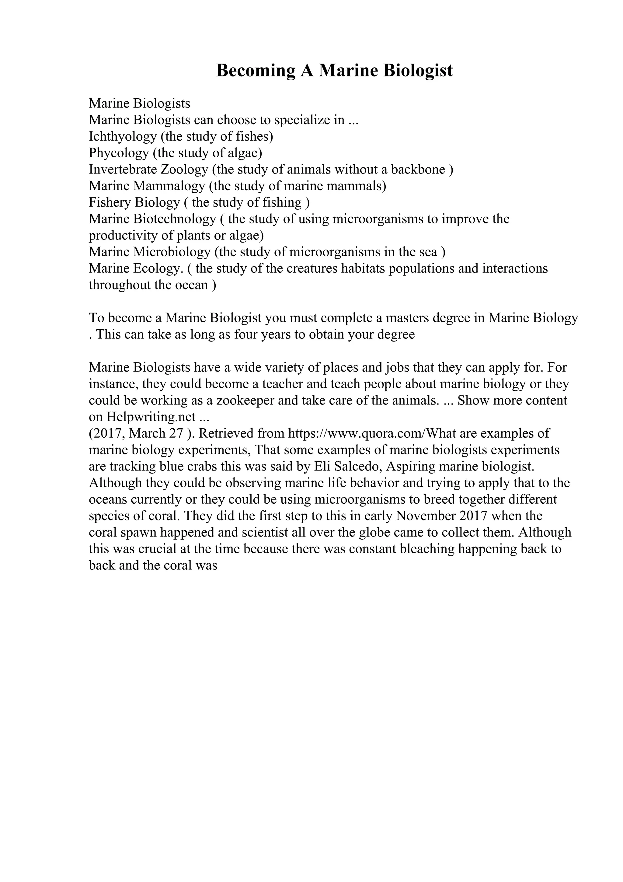 Becoming A Marine Biologist
Marine Biologists
Marine Biologists can choose to specialize in ...
Ichthyology (the study of fishes)
Phycology (the study of algae)
Invertebrate Zoology (the study of animals without a backbone )
Marine Mammalogy (the study of marine mammals)
Fishery Biology ( the study of fishing )
Marine Biotechnology ( the study of using microorganisms to improve the
productivity of plants or algae)
Marine Microbiology (the study of microorganisms in the sea )
Marine Ecology. ( the study of the creatures habitats populations and interactions
throughout the ocean )
To become a Marine Biologist you must complete a masters degree in Marine Biology
. This can take as long as four years to obtain your degree
Marine Biologists have a wide variety of places and jobs that they can apply for. For
instance, they could become a teacher and teach people about marine biology or they
could be working as a zookeeper and take care of the animals. ... Show more content
on Helpwriting.net ...
(2017, March 27 ). Retrieved from https://www.quora.com/What are examples of
marine biology experiments, That some examples of marine biologists experiments
are tracking blue crabs this was said by Eli Salcedo, Aspiring marine biologist.
Although they could be observing marine life behavior and trying to apply that to the
oceans currently or they could be using microorganisms to breed together different
species of coral. They did the first step to this in early November 2017 when the
coral spawn happened and scientist all over the globe came to collect them. Although
this was crucial at the time because there was constant bleaching happening back to
back and the coral was
 