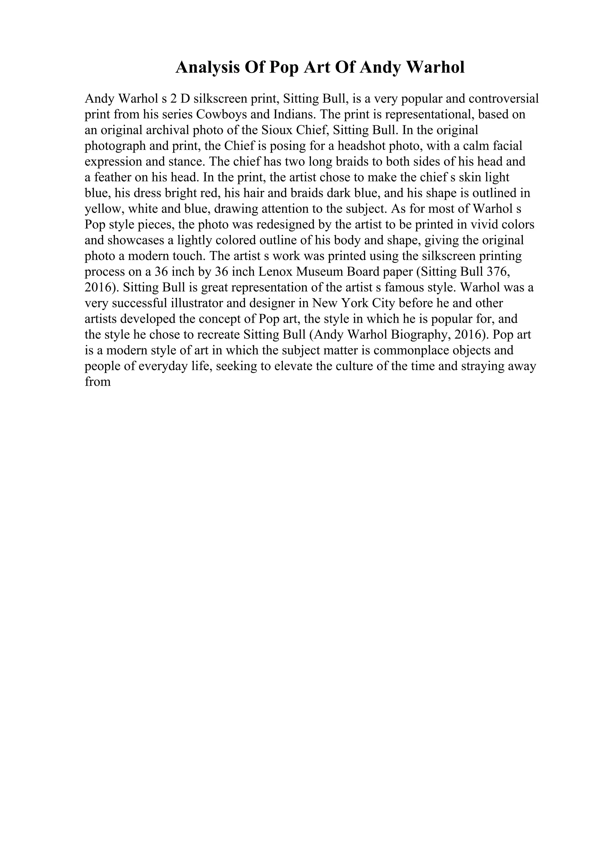 Analysis Of Pop Art Of Andy Warhol
Andy Warhol s 2 D silkscreen print, Sitting Bull, is a very popular and controversial
print from his series Cowboys and Indians. The print is representational, based on
an original archival photo of the Sioux Chief, Sitting Bull. In the original
photograph and print, the Chief is posing for a headshot photo, with a calm facial
expression and stance. The chief has two long braids to both sides of his head and
a feather on his head. In the print, the artist chose to make the chief s skin light
blue, his dress bright red, his hair and braids dark blue, and his shape is outlined in
yellow, white and blue, drawing attention to the subject. As for most of Warhol s
Pop style pieces, the photo was redesigned by the artist to be printed in vivid colors
and showcases a lightly colored outline of his body and shape, giving the original
photo a modern touch. The artist s work was printed using the silkscreen printing
process on a 36 inch by 36 inch Lenox Museum Board paper (Sitting Bull 376,
2016). Sitting Bull is great representation of the artist s famous style. Warhol was a
very successful illustrator and designer in New York City before he and other
artists developed the concept of Pop art, the style in which he is popular for, and
the style he chose to recreate Sitting Bull (Andy Warhol Biography, 2016). Pop art
is a modern style of art in which the subject matter is commonplace objects and
people of everyday life, seeking to elevate the culture of the time and straying away
from
 