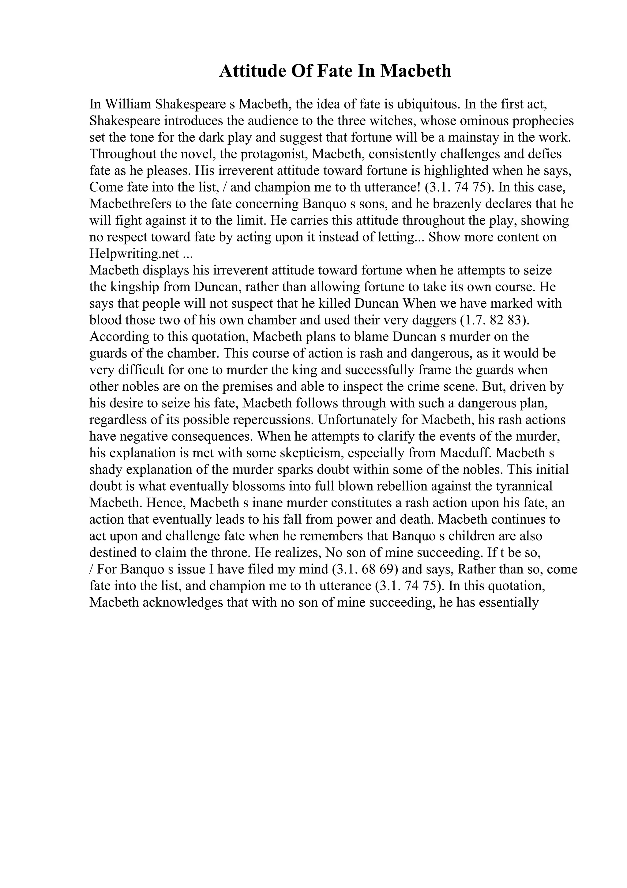 Attitude Of Fate In Macbeth
In William Shakespeare s Macbeth, the idea of fate is ubiquitous. In the first act,
Shakespeare introduces the audience to the three witches, whose ominous prophecies
set the tone for the dark play and suggest that fortune will be a mainstay in the work.
Throughout the novel, the protagonist, Macbeth, consistently challenges and defies
fate as he pleases. His irreverent attitude toward fortune is highlighted when he says,
Come fate into the list, / and champion me to th utterance! (3.1. 74 75). In this case,
Macbethrefers to the fate concerning Banquo s sons, and he brazenly declares that he
will fight against it to the limit. He carries this attitude throughout the play, showing
no respect toward fate by acting upon it instead of letting... Show more content on
Helpwriting.net ...
Macbeth displays his irreverent attitude toward fortune when he attempts to seize
the kingship from Duncan, rather than allowing fortune to take its own course. He
says that people will not suspect that he killed Duncan When we have marked with
blood those two of his own chamber and used their very daggers (1.7. 82 83).
According to this quotation, Macbeth plans to blame Duncan s murder on the
guards of the chamber. This course of action is rash and dangerous, as it would be
very difficult for one to murder the king and successfully frame the guards when
other nobles are on the premises and able to inspect the crime scene. But, driven by
his desire to seize his fate, Macbeth follows through with such a dangerous plan,
regardless of its possible repercussions. Unfortunately for Macbeth, his rash actions
have negative consequences. When he attempts to clarify the events of the murder,
his explanation is met with some skepticism, especially from Macduff. Macbeth s
shady explanation of the murder sparks doubt within some of the nobles. This initial
doubt is what eventually blossoms into full blown rebellion against the tyrannical
Macbeth. Hence, Macbeth s inane murder constitutes a rash action upon his fate, an
action that eventually leads to his fall from power and death. Macbeth continues to
act upon and challenge fate when he remembers that Banquo s children are also
destined to claim the throne. He realizes, No son of mine succeeding. If t be so,
/ For Banquo s issue I have filed my mind (3.1. 68 69) and says, Rather than so, come
fate into the list, and champion me to th utterance (3.1. 74 75). In this quotation,
Macbeth acknowledges that with no son of mine succeeding, he has essentially
 
