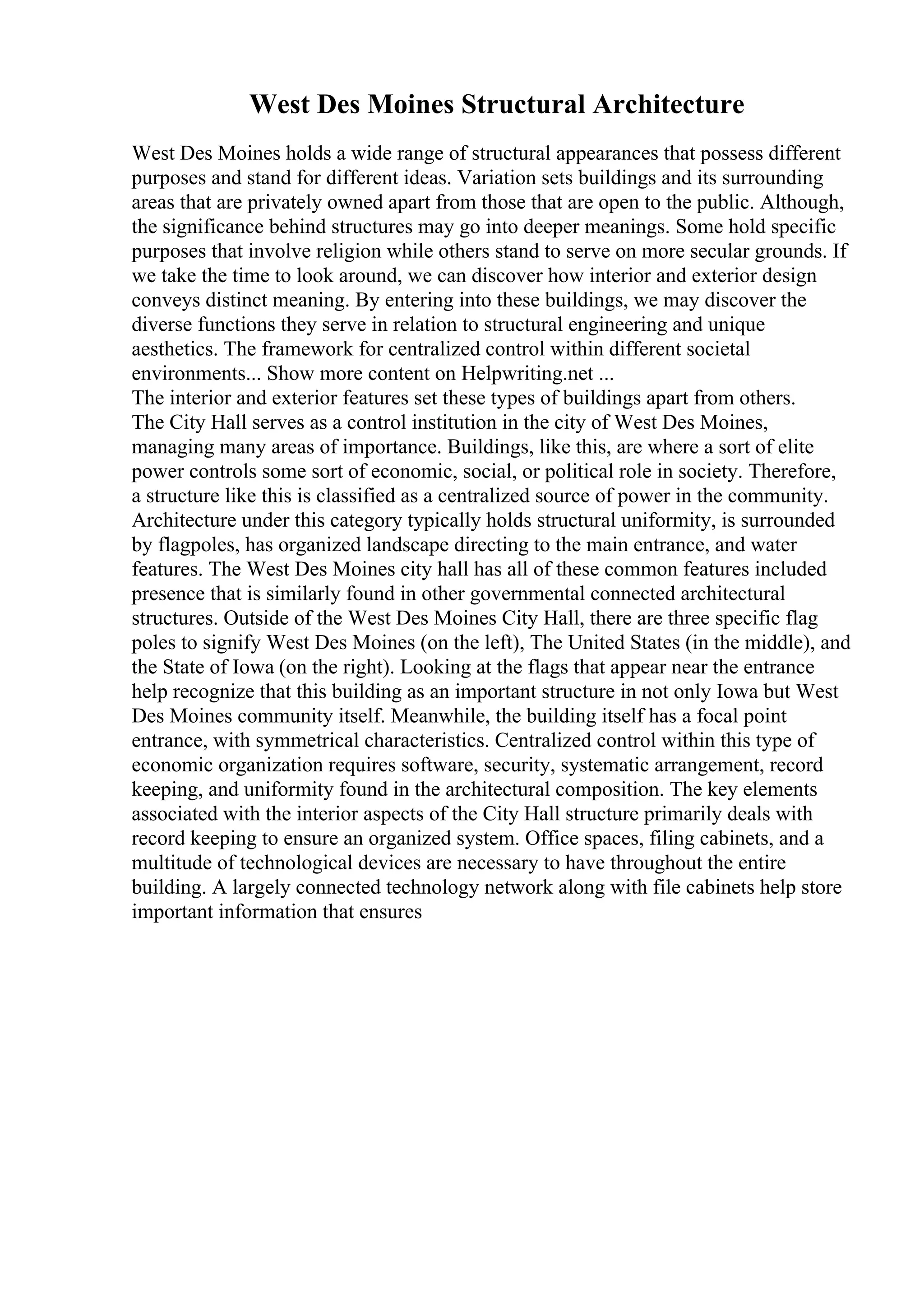 West Des Moines Structural Architecture
West Des Moines holds a wide range of structural appearances that possess different
purposes and stand for different ideas. Variation sets buildings and its surrounding
areas that are privately owned apart from those that are open to the public. Although,
the significance behind structures may go into deeper meanings. Some hold specific
purposes that involve religion while others stand to serve on more secular grounds. If
we take the time to look around, we can discover how interior and exterior design
conveys distinct meaning. By entering into these buildings, we may discover the
diverse functions they serve in relation to structural engineering and unique
aesthetics. The framework for centralized control within different societal
environments... Show more content on Helpwriting.net ...
The interior and exterior features set these types of buildings apart from others.
The City Hall serves as a control institution in the city of West Des Moines,
managing many areas of importance. Buildings, like this, are where a sort of elite
power controls some sort of economic, social, or political role in society. Therefore,
a structure like this is classified as a centralized source of power in the community.
Architecture under this category typically holds structural uniformity, is surrounded
by flagpoles, has organized landscape directing to the main entrance, and water
features. The West Des Moines city hall has all of these common features included
presence that is similarly found in other governmental connected architectural
structures. Outside of the West Des Moines City Hall, there are three specific flag
poles to signify West Des Moines (on the left), The United States (in the middle), and
the State of Iowa (on the right). Looking at the flags that appear near the entrance
help recognize that this building as an important structure in not only Iowa but West
Des Moines community itself. Meanwhile, the building itself has a focal point
entrance, with symmetrical characteristics. Centralized control within this type of
economic organization requires software, security, systematic arrangement, record
keeping, and uniformity found in the architectural composition. The key elements
associated with the interior aspects of the City Hall structure primarily deals with
record keeping to ensure an organized system. Office spaces, filing cabinets, and a
multitude of technological devices are necessary to have throughout the entire
building. A largely connected technology network along with file cabinets help store
important information that ensures
 