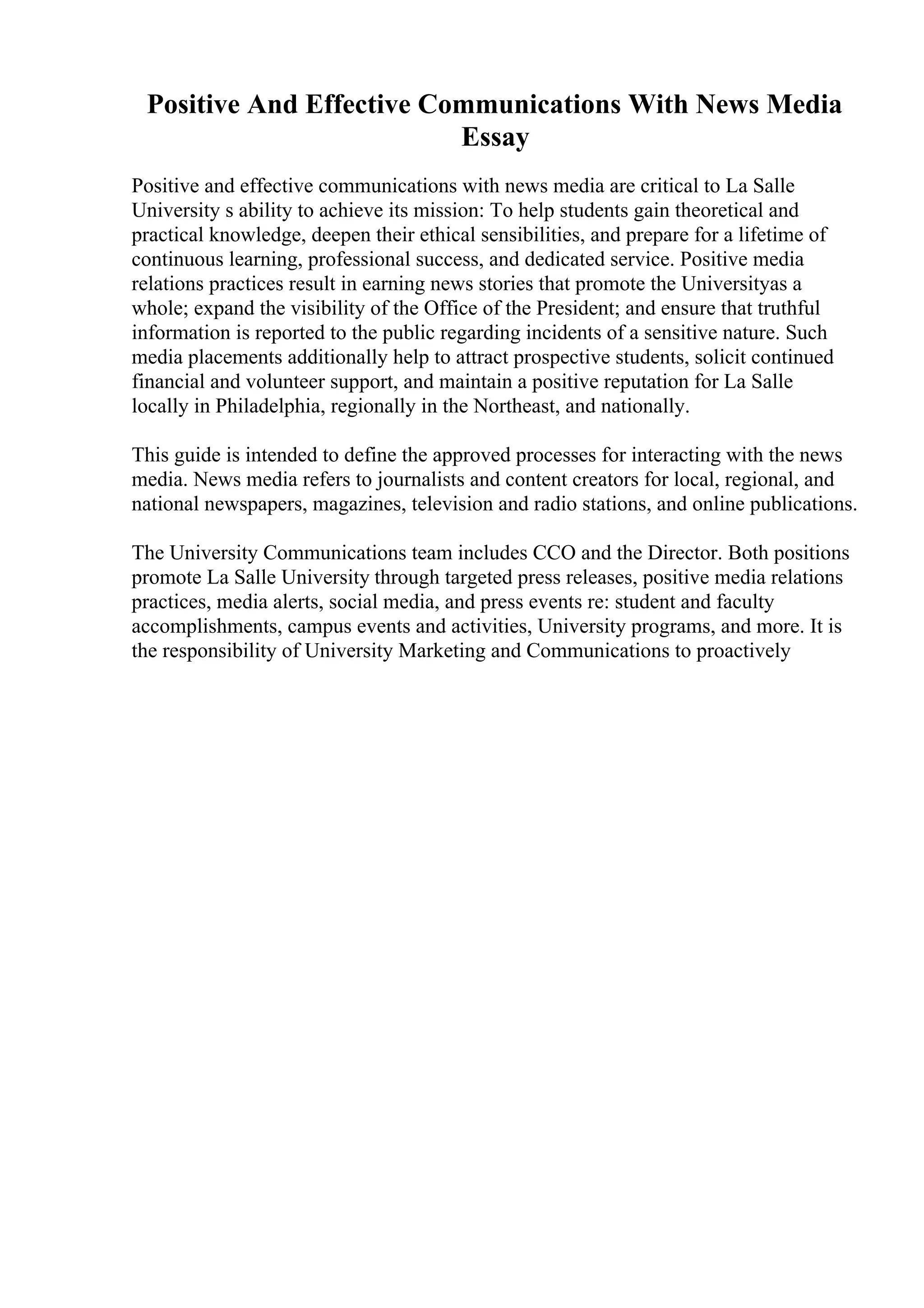 Positive And Effective Communications With News Media
Essay
Positive and effective communications with news media are critical to La Salle
University s ability to achieve its mission: To help students gain theoretical and
practical knowledge, deepen their ethical sensibilities, and prepare for a lifetime of
continuous learning, professional success, and dedicated service. Positive media
relations practices result in earning news stories that promote the Universityas a
whole; expand the visibility of the Office of the President; and ensure that truthful
information is reported to the public regarding incidents of a sensitive nature. Such
media placements additionally help to attract prospective students, solicit continued
financial and volunteer support, and maintain a positive reputation for La Salle
locally in Philadelphia, regionally in the Northeast, and nationally.
This guide is intended to define the approved processes for interacting with the news
media. News media refers to journalists and content creators for local, regional, and
national newspapers, magazines, television and radio stations, and online publications.
The University Communications team includes CCO and the Director. Both positions
promote La Salle University through targeted press releases, positive media relations
practices, media alerts, social media, and press events re: student and faculty
accomplishments, campus events and activities, University programs, and more. It is
the responsibility of University Marketing and Communications to proactively
 
