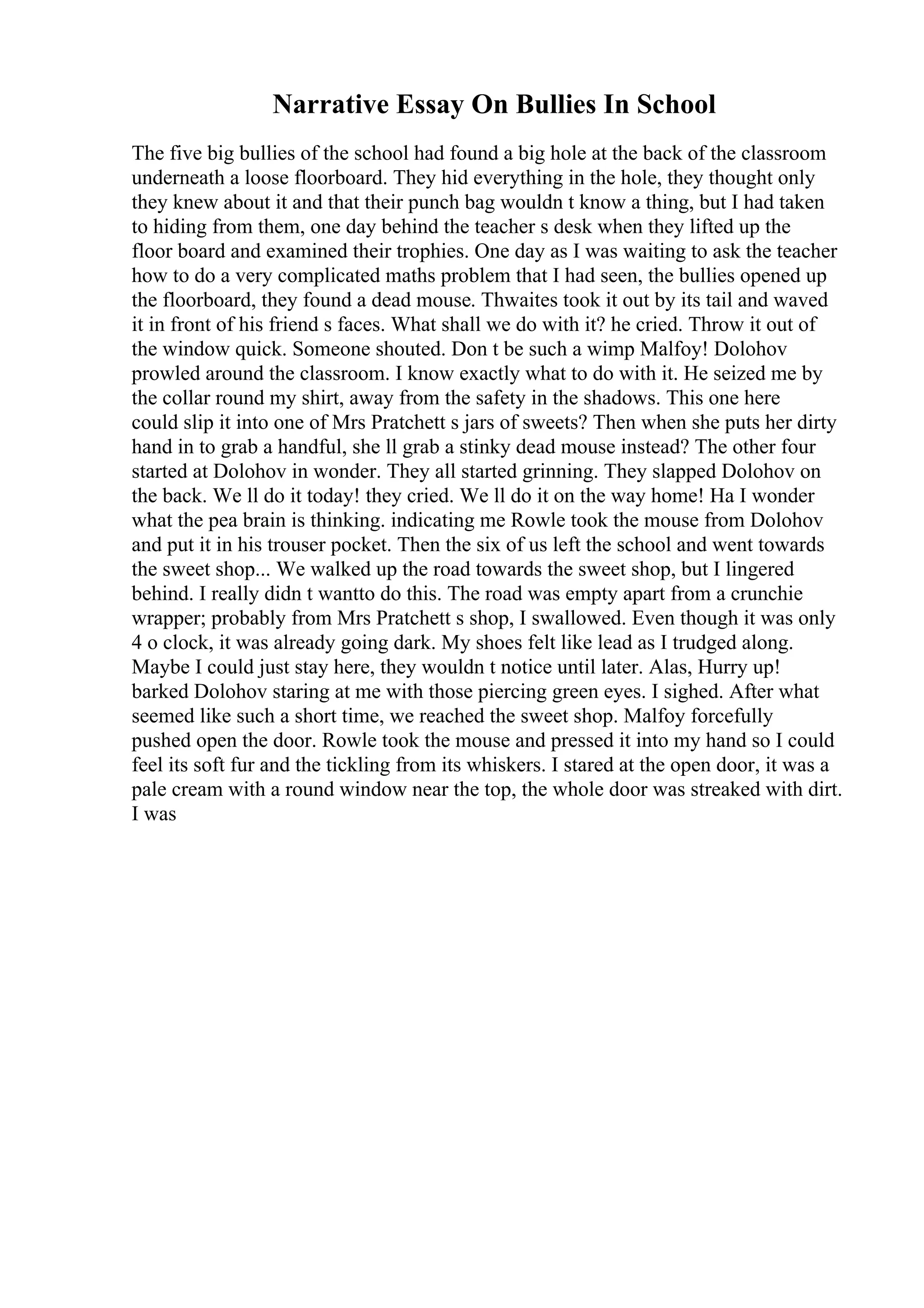Narrative Essay On Bullies In School
The five big bullies of the school had found a big hole at the back of the classroom
underneath a loose floorboard. They hid everything in the hole, they thought only
they knew about it and that their punch bag wouldn t know a thing, but I had taken
to hiding from them, one day behind the teacher s desk when they lifted up the
floor board and examined their trophies. One day as I was waiting to ask the teacher
how to do a very complicated maths problem that I had seen, the bullies opened up
the floorboard, they found a dead mouse. Thwaites took it out by its tail and waved
it in front of his friend s faces. What shall we do with it? he cried. Throw it out of
the window quick. Someone shouted. Don t be such a wimp Malfoy! Dolohov
prowled around the classroom. I know exactly what to do with it. He seized me by
the collar round my shirt, away from the safety in the shadows. This one here
could slip it into one of Mrs Pratchett s jars of sweets? Then when she puts her dirty
hand in to grab a handful, she ll grab a stinky dead mouse instead? The other four
started at Dolohov in wonder. They all started grinning. They slapped Dolohov on
the back. We ll do it today! they cried. We ll do it on the way home! Ha I wonder
what the pea brain is thinking. indicating me Rowle took the mouse from Dolohov
and put it in his trouser pocket. Then the six of us left the school and went towards
the sweet shop... We walked up the road towards the sweet shop, but I lingered
behind. I really didn t wantto do this. The road was empty apart from a crunchie
wrapper; probably from Mrs Pratchett s shop, I swallowed. Even though it was only
4 o clock, it was already going dark. My shoes felt like lead as I trudged along.
Maybe I could just stay here, they wouldn t notice until later. Alas, Hurry up!
barked Dolohov staring at me with those piercing green eyes. I sighed. After what
seemed like such a short time, we reached the sweet shop. Malfoy forcefully
pushed open the door. Rowle took the mouse and pressed it into my hand so I could
feel its soft fur and the tickling from its whiskers. I stared at the open door, it was a
pale cream with a round window near the top, the whole door was streaked with dirt.
I was
 